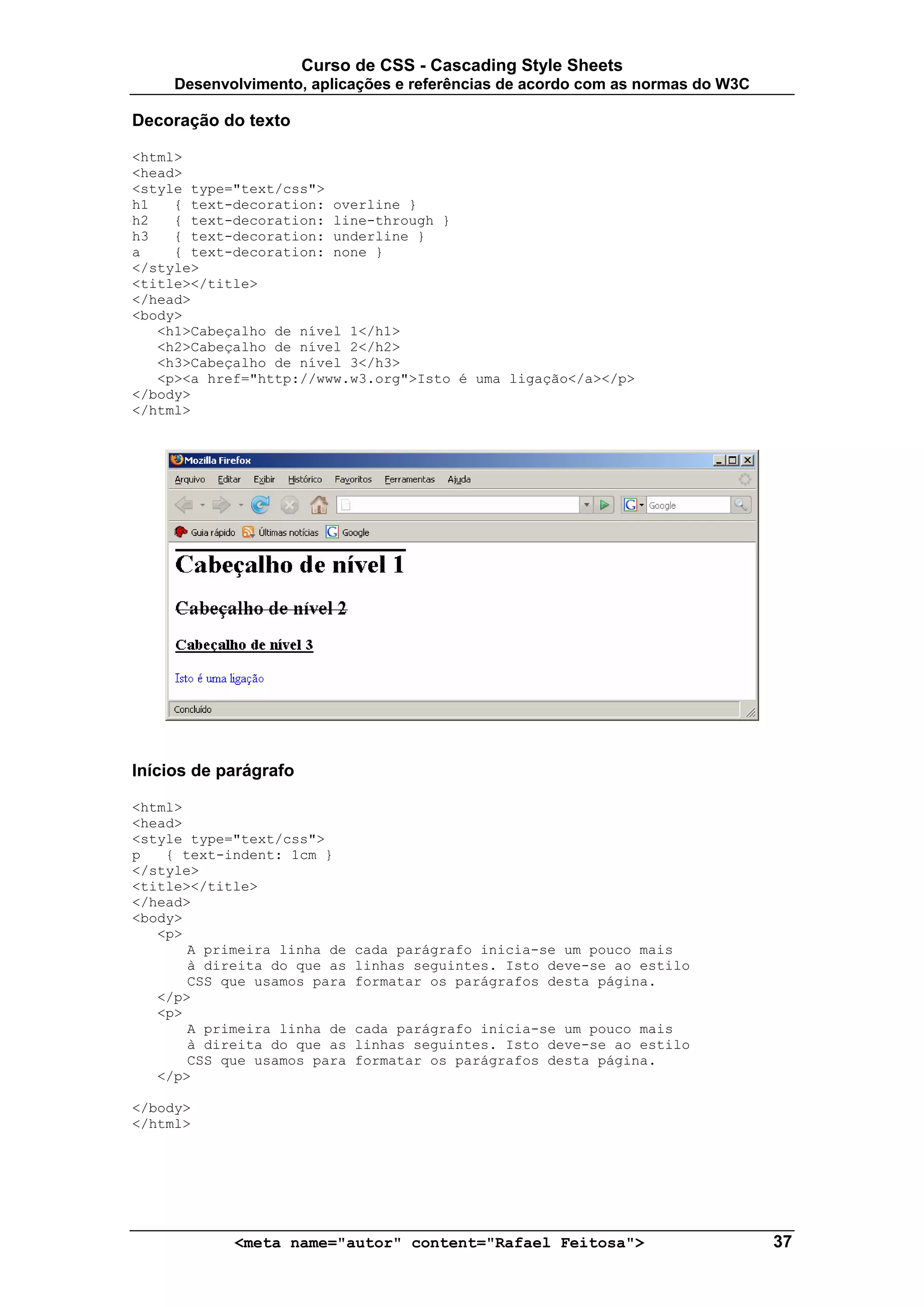 Curso de CSS - Cascading Style Sheets
     Desenvolvimento, aplicações e referências de acordo com as normas do W3C

Decoração do texto

<html>
<head>
<style type="text/css">
h1   { text-decoration: overline }
h2   { text-decoration: line-through }
h3   { text-decoration: underline }
a    { text-decoration: none }
</style>
<title></title>
</head>
<body>
   <h1>Cabeçalho de nível 1</h1>
   <h2>Cabeçalho de nível 2</h2>
   <h3>Cabeçalho de nível 3</h3>
   <p><a href="http://www.w3.org">Isto é uma ligação</a></p>
</body>
</html>




Inícios de parágrafo

<html>
<head>
<style type="text/css">
p   { text-indent: 1cm }
</style>
<title></title>
</head>
<body>
   <p>
       A primeira linha de   cada parágrafo inicia-se um pouco mais
       à direita do que as   linhas seguintes. Isto deve-se ao estilo
       CSS que usamos para   formatar os parágrafos desta página.
   </p>
   <p>
       A primeira linha de   cada parágrafo inicia-se um pouco mais
       à direita do que as   linhas seguintes. Isto deve-se ao estilo
       CSS que usamos para   formatar os parágrafos desta página.
   </p>

</body>
</html>




            <meta name="autor" content="Rafael Feitosa">                        37
 
