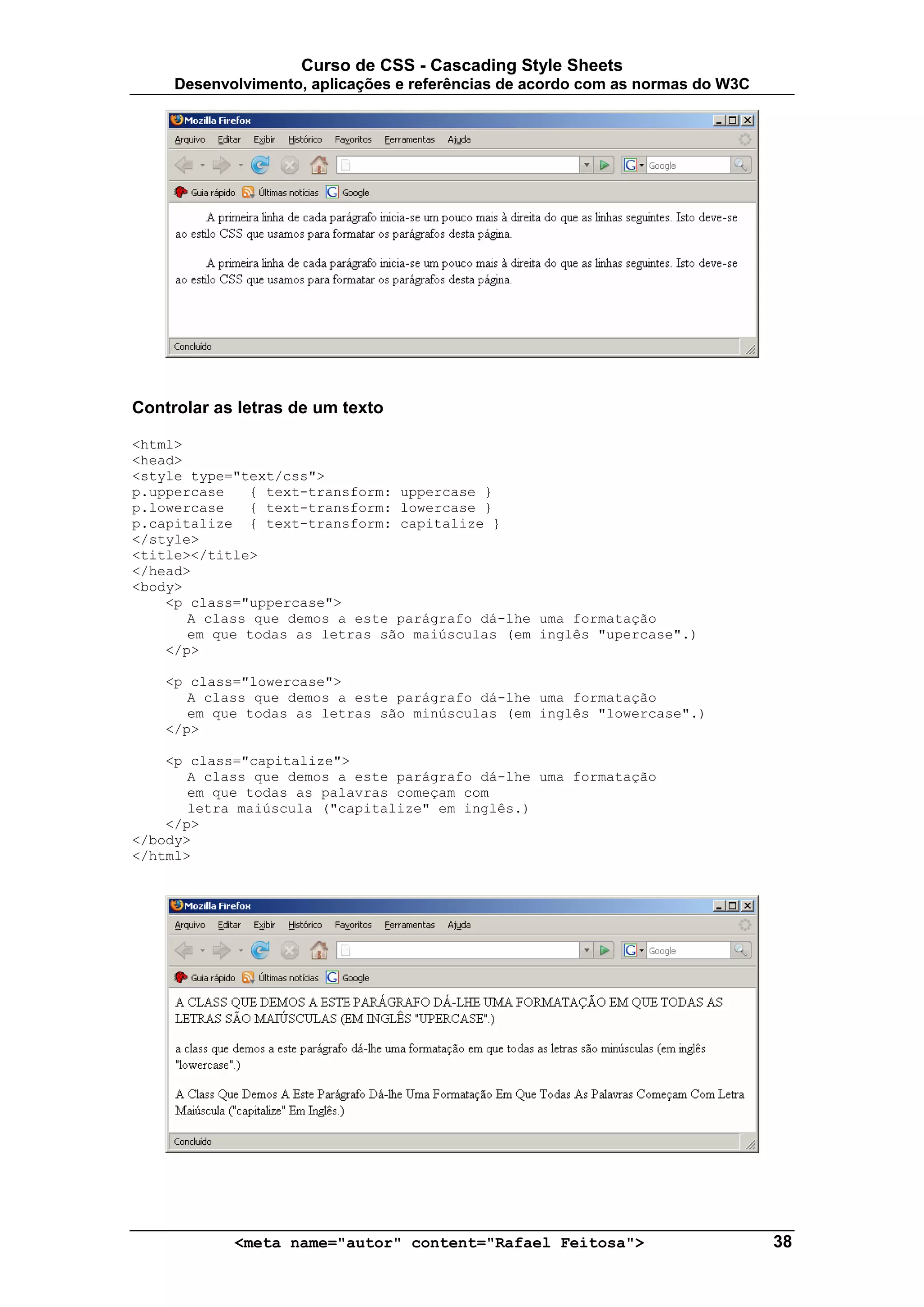 Curso de CSS - Cascading Style Sheets
     Desenvolvimento, aplicações e referências de acordo com as normas do W3C




Controlar as letras de um texto

<html>
<head>
<style type="text/css">
p.uppercase   { text-transform: uppercase }
p.lowercase   { text-transform: lowercase }
p.capitalize { text-transform: capitalize }
</style>
<title></title>
</head>
<body>
    <p class="uppercase">
       A class que demos a este parágrafo dá-lhe uma formatação
       em que todas as letras são maiúsculas (em inglês "upercase".)
    </p>

    <p class="lowercase">
       A class que demos a este parágrafo dá-lhe uma formatação
       em que todas as letras são minúsculas (em inglês "lowercase".)
    </p>

    <p class="capitalize">
       A class que demos a este parágrafo dá-lhe uma formatação
       em que todas as palavras começam com
       letra maiúscula ("capitalize" em inglês.)
    </p>
</body>
</html>




            <meta name="autor" content="Rafael Feitosa">                        38
 