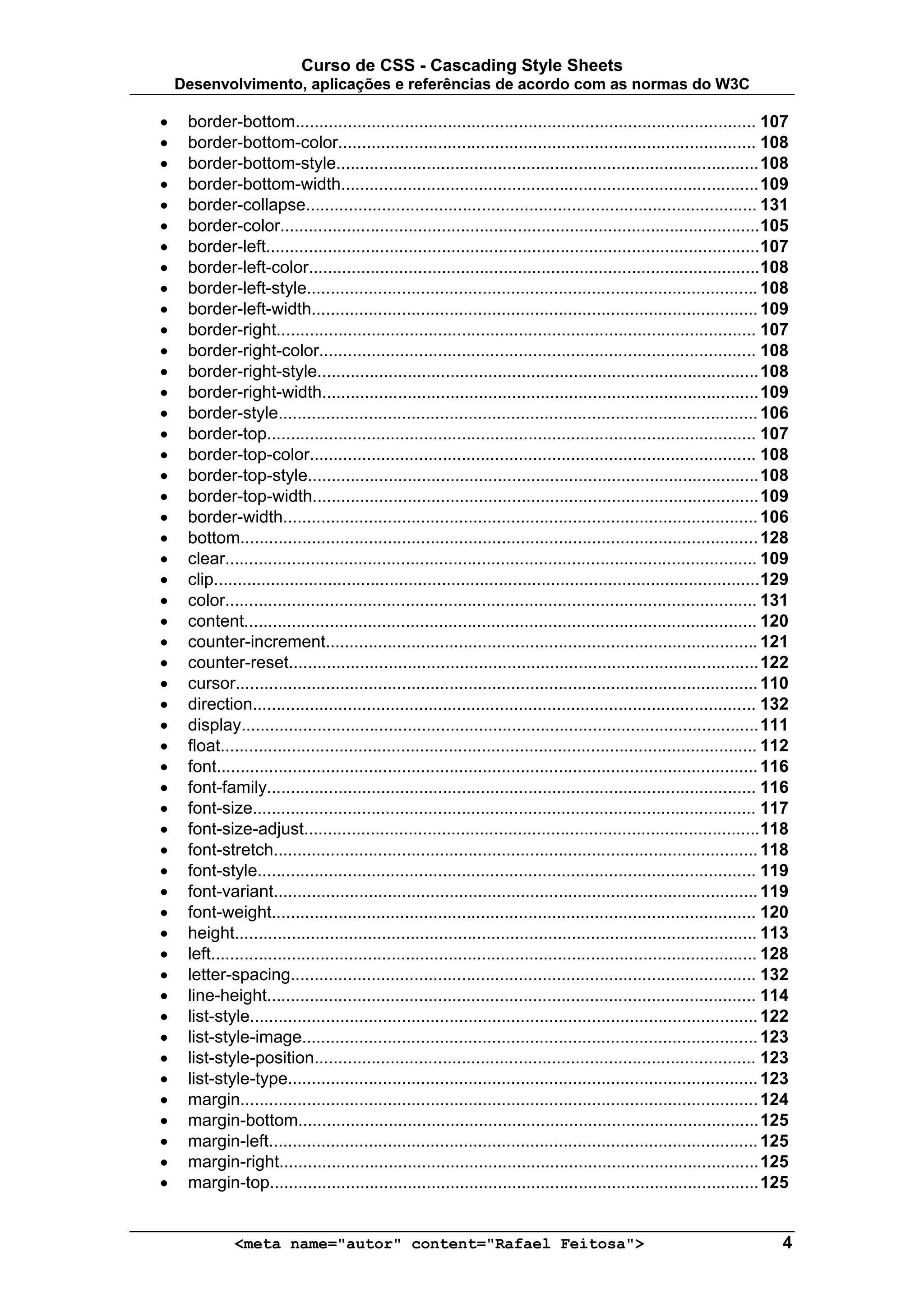 Curso de CSS - Cascading Style Sheets
    Desenvolvimento, aplicações e referências de acordo com as normas do W3C

•    border-bottom................................................................................................. 107
•    border-bottom-color........................................................................................ 108
•    border-bottom-style......................................................................................... 108
•    border-bottom-width........................................................................................ 109
•    border-collapse............................................................................................... 131
•    border-color..................................................................................................... 105
•    border-left........................................................................................................ 107
•    border-left-color............................................................................................... 108
•    border-left-style............................................................................................... 108
•    border-left-width.............................................................................................. 109
•    border-right..................................................................................................... 107
•    border-right-color............................................................................................ 108
•    border-right-style............................................................................................. 108
•    border-right-width............................................................................................ 109
•    border-style..................................................................................................... 106
•    border-top....................................................................................................... 107
•    border-top-color.............................................................................................. 108
•    border-top-style............................................................................................... 108
•    border-top-width.............................................................................................. 109
•    border-width.................................................................................................... 106
•    bottom............................................................................................................. 128
•    clear................................................................................................................ 109
•    clip................................................................................................................... 129
•    color................................................................................................................ 131
•    content............................................................................................................ 120
•    counter-increment........................................................................................... 121
•    counter-reset................................................................................................... 122
•    cursor.............................................................................................................. 110
•    direction.......................................................................................................... 132
•    display............................................................................................................. 111
•    float................................................................................................................. 112
•    font.................................................................................................................. 116
•    font-family....................................................................................................... 116
•    font-size.......................................................................................................... 117
•    font-size-adjust................................................................................................ 118
•    font-stretch...................................................................................................... 118
•    font-style......................................................................................................... 119
•    font-variant...................................................................................................... 119
•    font-weight...................................................................................................... 120
•    height.............................................................................................................. 113
•    left................................................................................................................... 128
•    letter-spacing.................................................................................................. 132
•    line-height....................................................................................................... 114
•    list-style........................................................................................................... 122
•    list-style-image................................................................................................ 123
•    list-style-position............................................................................................. 123
•    list-style-type................................................................................................... 123
•    margin............................................................................................................. 124
•    margin-bottom................................................................................................. 125
•    margin-left....................................................................................................... 125
•    margin-right..................................................................................................... 125
•    margin-top....................................................................................................... 125


              <meta name="autor" content="Rafael Feitosa">                                                                    4
 