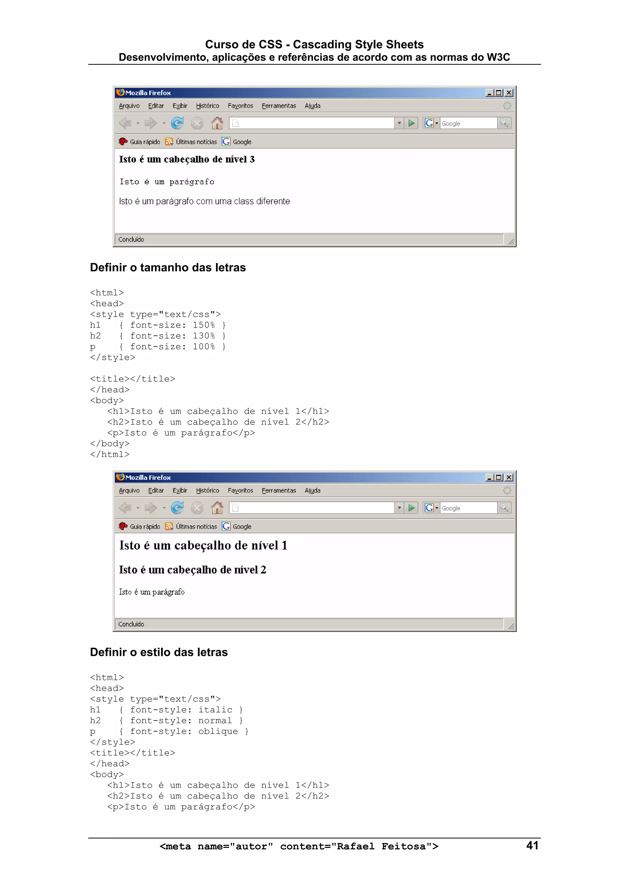 Curso de CSS - Cascading Style Sheets
     Desenvolvimento, aplicações e referências de acordo com as normas do W3C




Definir o tamanho das letras

<html>
<head>
<style type="text/css">
h1   { font-size: 150% }
h2   { font-size: 130% }
p    { font-size: 100% }
</style>

<title></title>
</head>
<body>
   <h1>Isto é um cabeçalho de nível 1</h1>
   <h2>Isto é um cabeçalho de nível 2</h2>
   <p>Isto é um parágrafo</p>
</body>
</html>




Definir o estilo das letras

<html>
<head>
<style type="text/css">
h1   { font-style: italic }
h2   { font-style: normal }
p    { font-style: oblique }
</style>
<title></title>
</head>
<body>
   <h1>Isto é um cabeçalho de nível 1</h1>
   <h2>Isto é um cabeçalho de nível 2</h2>
   <p>Isto é um parágrafo</p>



             <meta name="autor" content="Rafael Feitosa">                       41
 