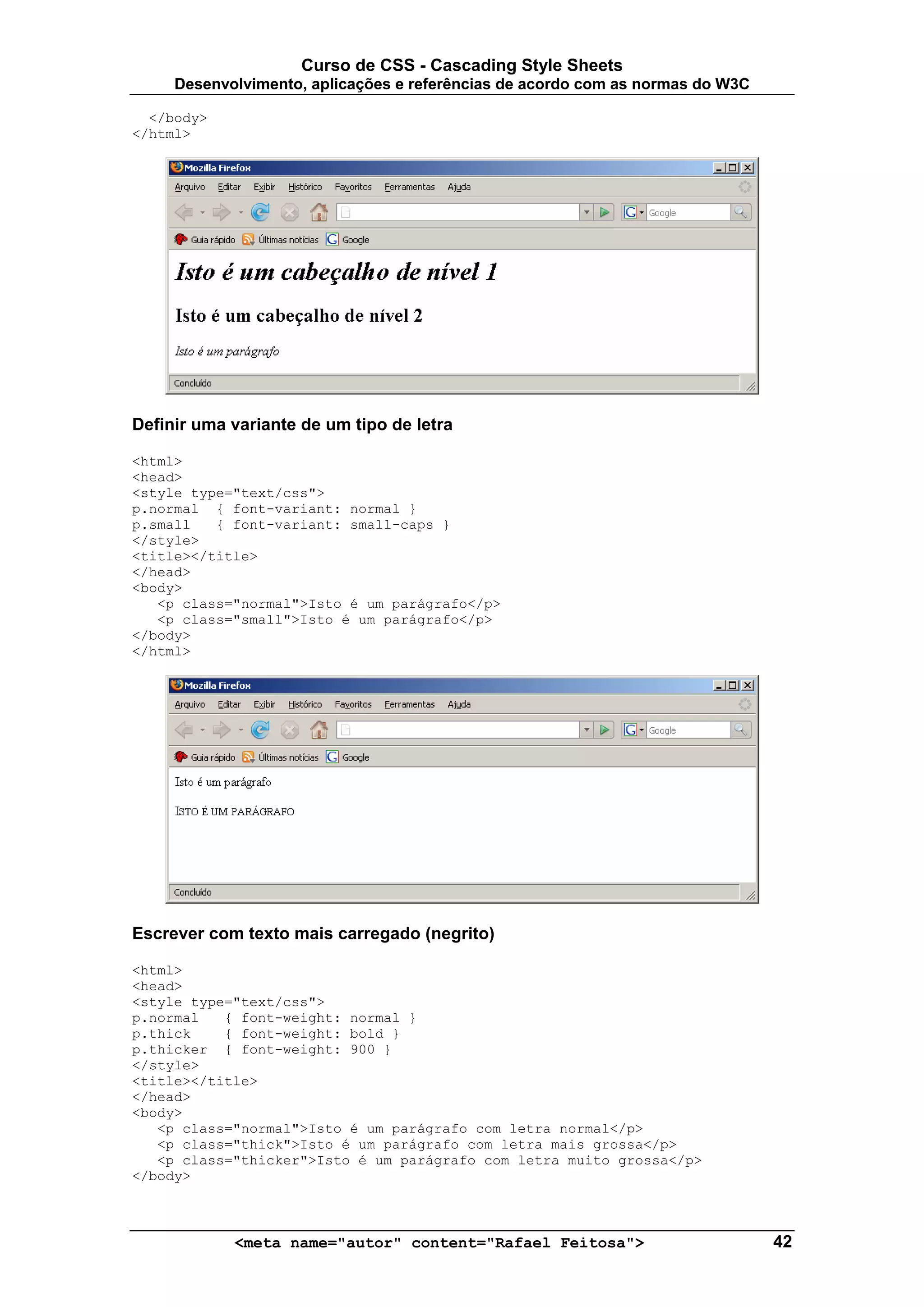 Curso de CSS - Cascading Style Sheets
     Desenvolvimento, aplicações e referências de acordo com as normas do W3C

  </body>
</html>




Definir uma variante de um tipo de letra

<html>
<head>
<style type="text/css">
p.normal { font-variant: normal }
p.small   { font-variant: small-caps }
</style>
<title></title>
</head>
<body>
   <p class="normal">Isto é um parágrafo</p>
   <p class="small">Isto é um parágrafo</p>
</body>
</html>




Escrever com texto mais carregado (negrito)

<html>
<head>
<style type="text/css">
p.normal   { font-weight: normal }
p.thick    { font-weight: bold }
p.thicker { font-weight: 900 }
</style>
<title></title>
</head>
<body>
   <p class="normal">Isto é um parágrafo com letra normal</p>
   <p class="thick">Isto é um parágrafo com letra mais grossa</p>
   <p class="thicker">Isto é um parágrafo com letra muito grossa</p>
</body>



            <meta name="autor" content="Rafael Feitosa">                        42
 