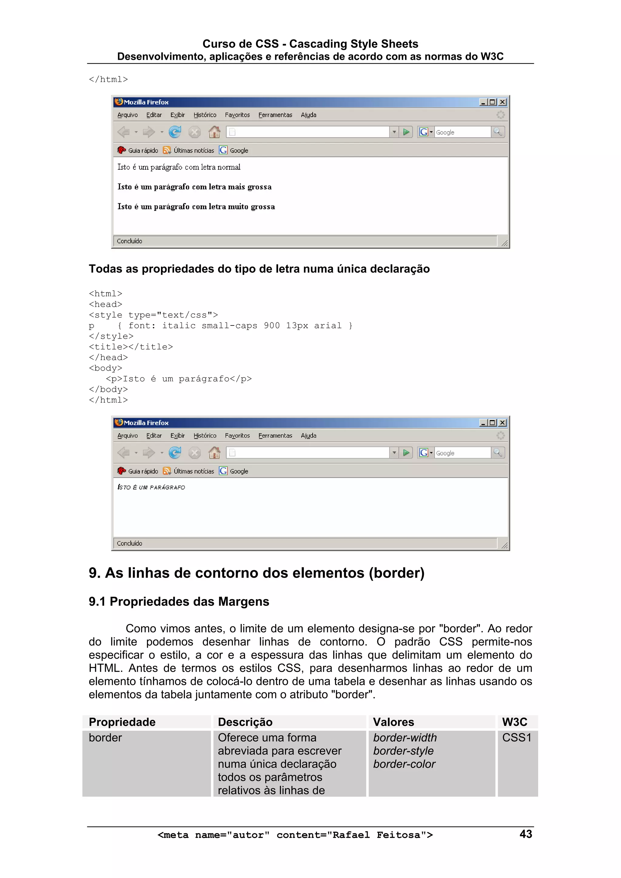 Curso de CSS - Cascading Style Sheets
     Desenvolvimento, aplicações e referências de acordo com as normas do W3C

</html>




Todas as propriedades do tipo de letra numa única declaração

<html>
<head>
<style type="text/css">
p    { font: italic small-caps 900 13px arial }
</style>
<title></title>
</head>
<body>
   <p>Isto é um parágrafo</p>
</body>
</html>




9. As linhas de contorno dos elementos (border)
9.1 Propriedades das Margens

       Como vimos antes, o limite de um elemento designa-se por "border". Ao redor
do limite podemos desenhar linhas de contorno. O padrão CSS permite-nos
especificar o estilo, a cor e a espessura das linhas que delimitam um elemento do
HTML. Antes de termos os estilos CSS, para desenharmos linhas ao redor de um
elemento tínhamos de colocá-lo dentro de uma tabela e desenhar as linhas usando os
elementos da tabela juntamente com o atributo "border".

Propriedade            Descrição                    Valores                 W3C
border                 Oferece uma forma            border-width            CSS1
                       abreviada para escrever      border-style
                       numa única declaração        border-color
                       todos os parâmetros
                       relativos às linhas de


              <meta name="autor" content="Rafael Feitosa">                      43
 