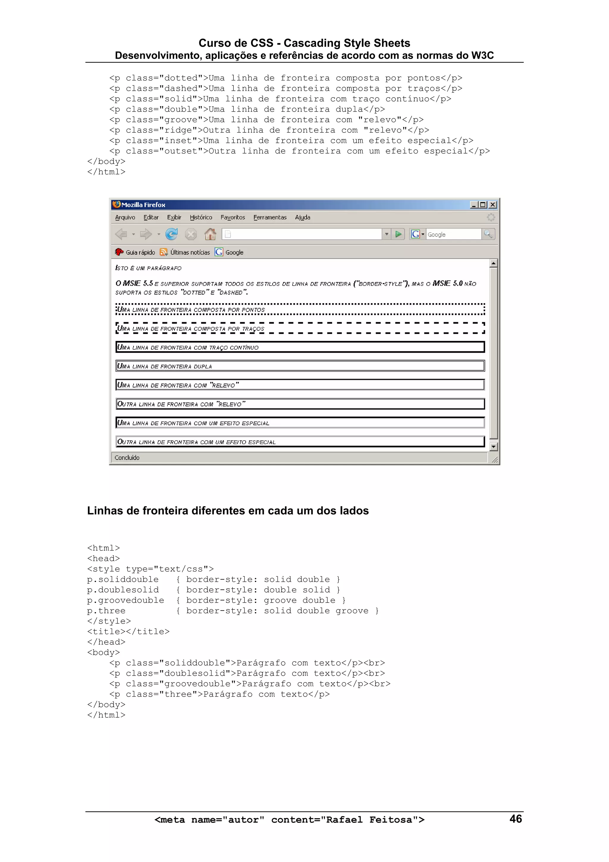 Curso de CSS - Cascading Style Sheets
     Desenvolvimento, aplicações e referências de acordo com as normas do W3C

    <p class="dotted">Uma linha de fronteira composta por pontos</p>
    <p class="dashed">Uma linha de fronteira composta por traços</p>
    <p class="solid">Uma linha de fronteira com traço contínuo</p>
    <p class="double">Uma linha de fronteira dupla</p>
    <p class="groove">Uma linha de fronteira com "relevo"</p>
    <p class="ridge">Outra linha de fronteira com "relevo"</p>
    <p class="inset">Uma linha de fronteira com um efeito especial</p>
    <p class="outset">Outra linha de fronteira com um efeito especial</p>
</body>
</html>




Linhas de fronteira diferentes em cada um dos lados


<html>
<head>
<style type="text/css">
p.soliddouble   { border-style: solid double }
p.doublesolid   { border-style: double solid }
p.groovedouble { border-style: groove double }
p.three         { border-style: solid double groove }
</style>
<title></title>
</head>
<body>
    <p class="soliddouble">Parágrafo com texto</p><br>
    <p class="doublesolid">Parágrafo com texto</p><br>
    <p class="groovedouble">Parágrafo com texto</p><br>
    <p class="three">Parágrafo com texto</p>
</body>
</html>




            <meta name="autor" content="Rafael Feitosa">                        46
 