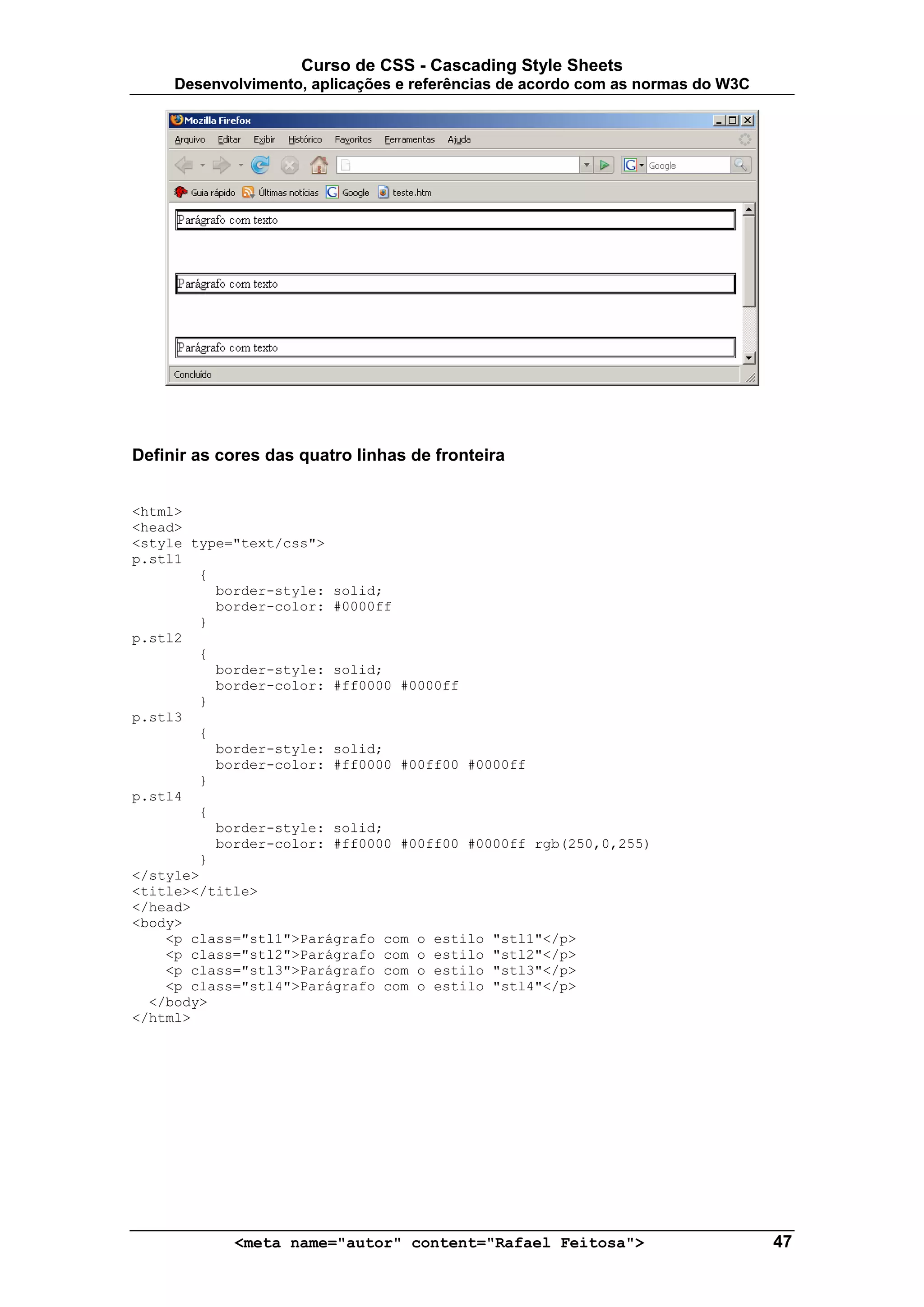 Curso de CSS - Cascading Style Sheets
     Desenvolvimento, aplicações e referências de acordo com as normas do W3C




Definir as cores das quatro linhas de fronteira


<html>
<head>
<style type="text/css">
p.stl1
        {
          border-style: solid;
          border-color: #0000ff
        }
p.stl2
        {
          border-style: solid;
          border-color: #ff0000 #0000ff
        }
p.stl3
        {
          border-style: solid;
          border-color: #ff0000 #00ff00 #0000ff
        }
p.stl4
        {
          border-style: solid;
          border-color: #ff0000 #00ff00 #0000ff rgb(250,0,255)
        }
</style>
<title></title>
</head>
<body>
    <p class="stl1">Parágrafo com o estilo "stl1"</p>
    <p class="stl2">Parágrafo com o estilo "stl2"</p>
    <p class="stl3">Parágrafo com o estilo "stl3"</p>
    <p class="stl4">Parágrafo com o estilo "stl4"</p>
  </body>
</html>




            <meta name="autor" content="Rafael Feitosa">                        47
 