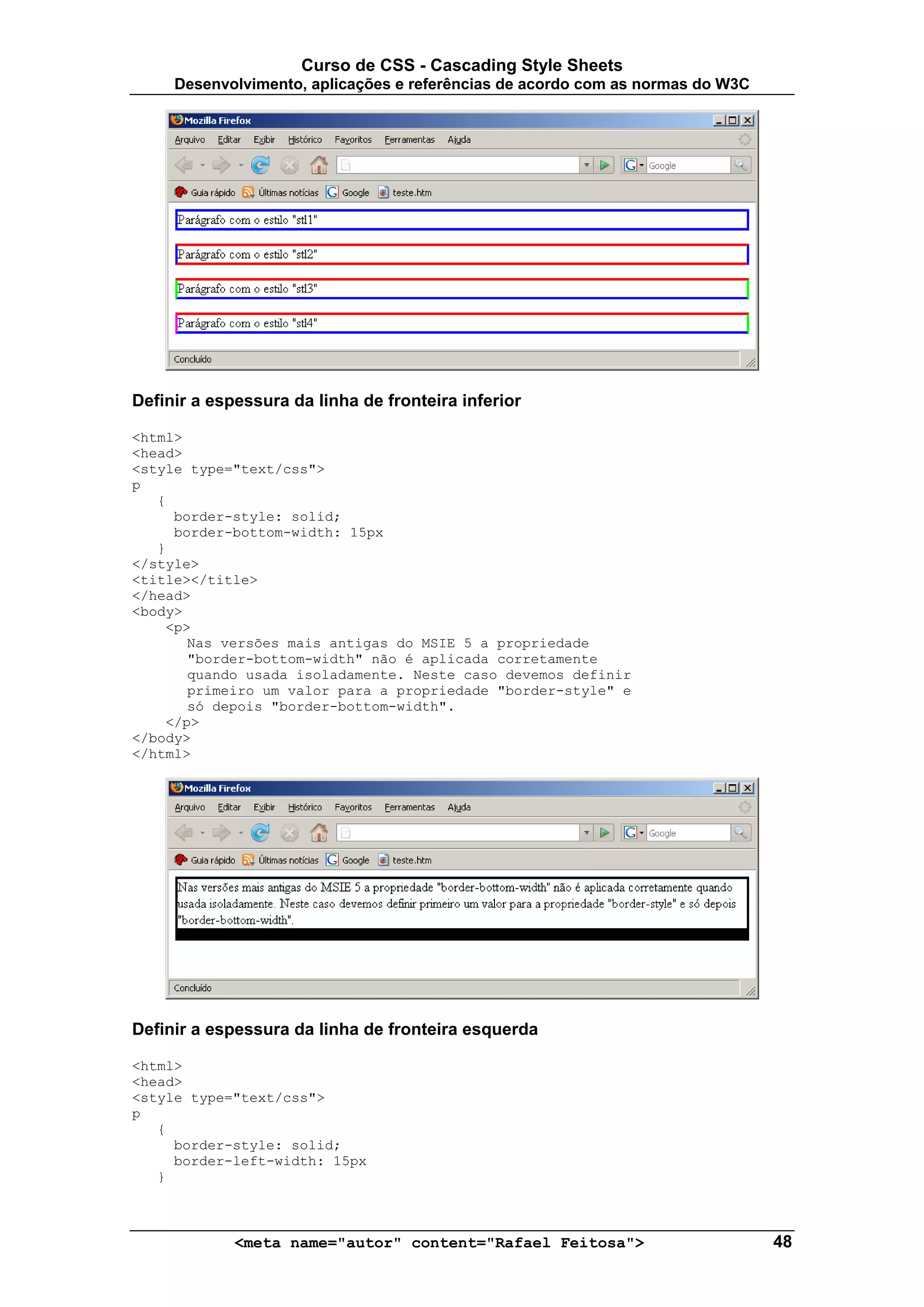 Curso de CSS - Cascading Style Sheets
     Desenvolvimento, aplicações e referências de acordo com as normas do W3C




Definir a espessura da linha de fronteira inferior

<html>
<head>
<style type="text/css">
p
   {
     border-style: solid;
     border-bottom-width: 15px
   }
</style>
<title></title>
</head>
<body>
    <p>
       Nas versões mais antigas do MSIE 5 a propriedade
       "border-bottom-width" não é aplicada corretamente
       quando usada isoladamente. Neste caso devemos definir
       primeiro um valor para a propriedade "border-style" e
       só depois "border-bottom-width".
    </p>
</body>
</html>




Definir a espessura da linha de fronteira esquerda

<html>
<head>
<style type="text/css">
p
   {
     border-style: solid;
     border-left-width: 15px
   }



             <meta name="autor" content="Rafael Feitosa">                       48
 