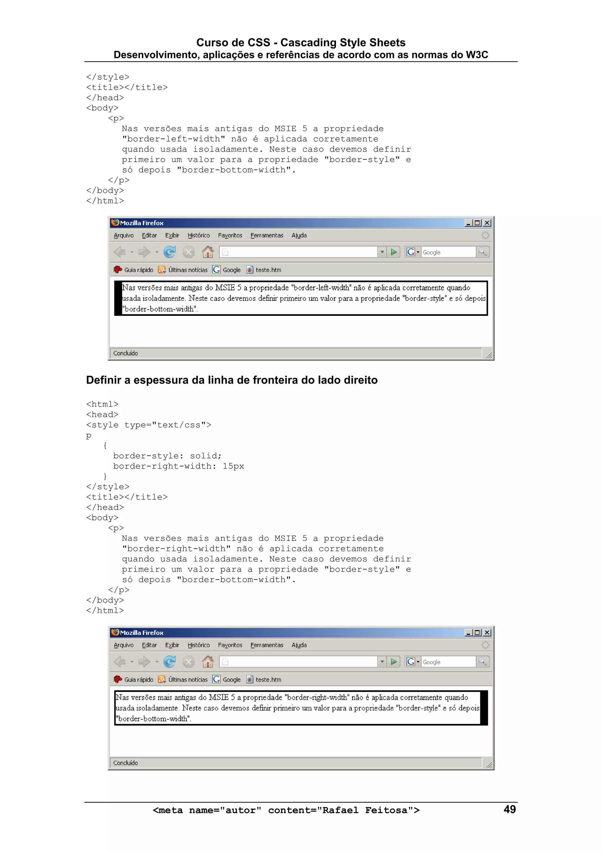 Curso de CSS - Cascading Style Sheets
     Desenvolvimento, aplicações e referências de acordo com as normas do W3C

</style>
<title></title>
</head>
<body>
    <p>
       Nas versões mais antigas do MSIE 5 a propriedade
       "border-left-width" não é aplicada corretamente
       quando usada isoladamente. Neste caso devemos definir
       primeiro um valor para a propriedade "border-style" e
       só depois "border-bottom-width".
    </p>
</body>
</html>




Definir a espessura da linha de fronteira do lado direito

<html>
<head>
<style type="text/css">
p
   {
     border-style: solid;
     border-right-width: 15px
   }
</style>
<title></title>
</head>
<body>
    <p>
       Nas versões mais antigas do MSIE 5 a propriedade
       "border-right-width" não é aplicada corretamente
       quando usada isoladamente. Neste caso devemos definir
       primeiro um valor para a propriedade "border-style" e
       só depois "border-bottom-width".
    </p>
</body>
</html>




             <meta name="autor" content="Rafael Feitosa">                       49
 