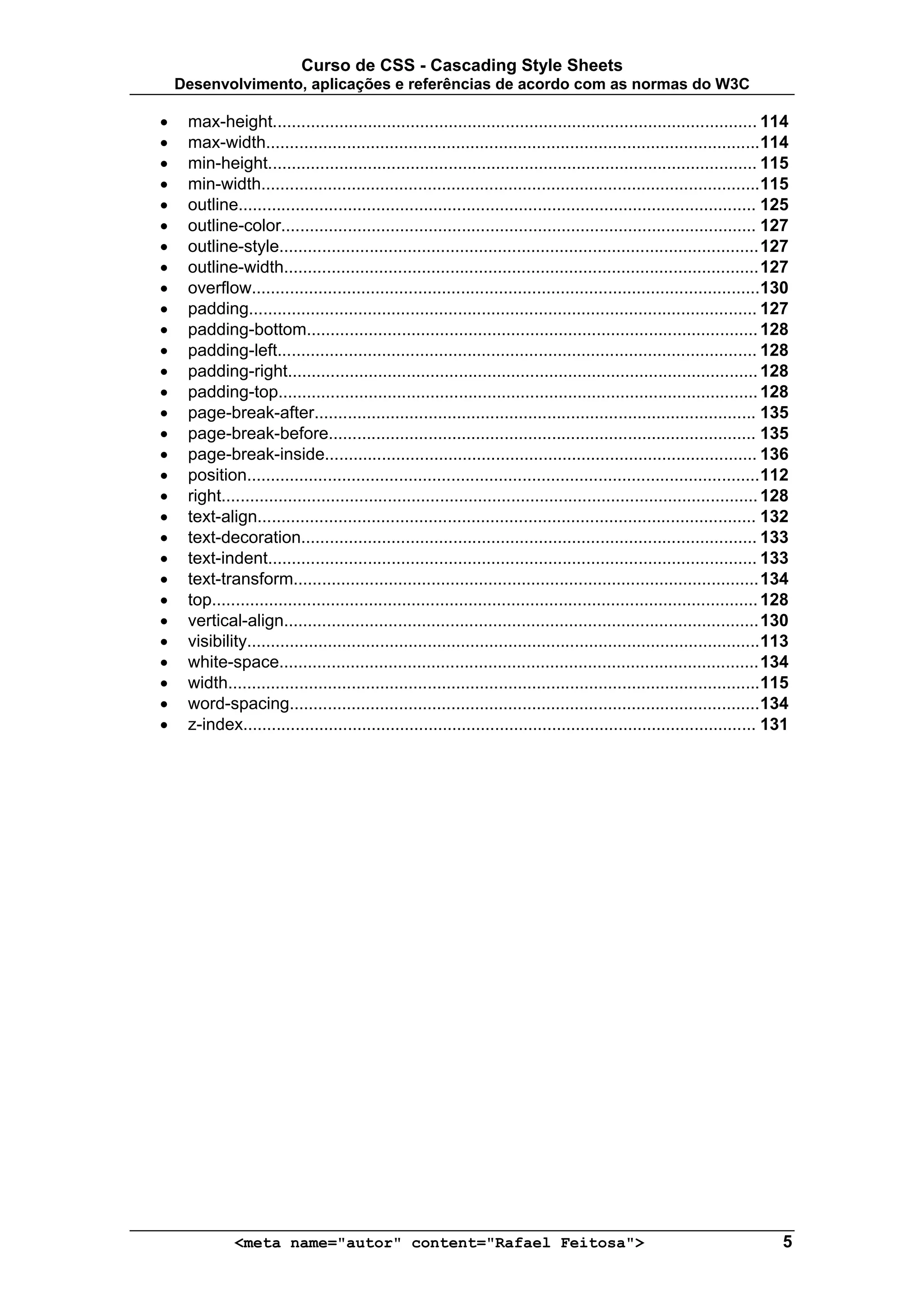 Curso de CSS - Cascading Style Sheets
    Desenvolvimento, aplicações e referências de acordo com as normas do W3C

•    max-height...................................................................................................... 114
•    max-width........................................................................................................114
•    min-height....................................................................................................... 115
•    min-width.........................................................................................................115
•    outline............................................................................................................. 125
•    outline-color.................................................................................................... 127
•    outline-style..................................................................................................... 127
•    outline-width.................................................................................................... 127
•    overflow...........................................................................................................130
•    padding........................................................................................................... 127
•    padding-bottom............................................................................................... 128
•    padding-left..................................................................................................... 128
•    padding-right................................................................................................... 128
•    padding-top..................................................................................................... 128
•    page-break-after............................................................................................. 135
•    page-break-before.......................................................................................... 135
•    page-break-inside........................................................................................... 136
•    position............................................................................................................ 112
•    right................................................................................................................. 128
•    text-align......................................................................................................... 132
•    text-decoration................................................................................................ 133
•    text-indent....................................................................................................... 133
•    text-transform.................................................................................................. 134
•    top................................................................................................................... 128
•    vertical-align.................................................................................................... 130
•    visibility............................................................................................................ 113
•    white-space..................................................................................................... 134
•    width................................................................................................................ 115
•    word-spacing................................................................................................... 134
•    z-index............................................................................................................ 131




              <meta name="autor" content="Rafael Feitosa">                                                                   5
 