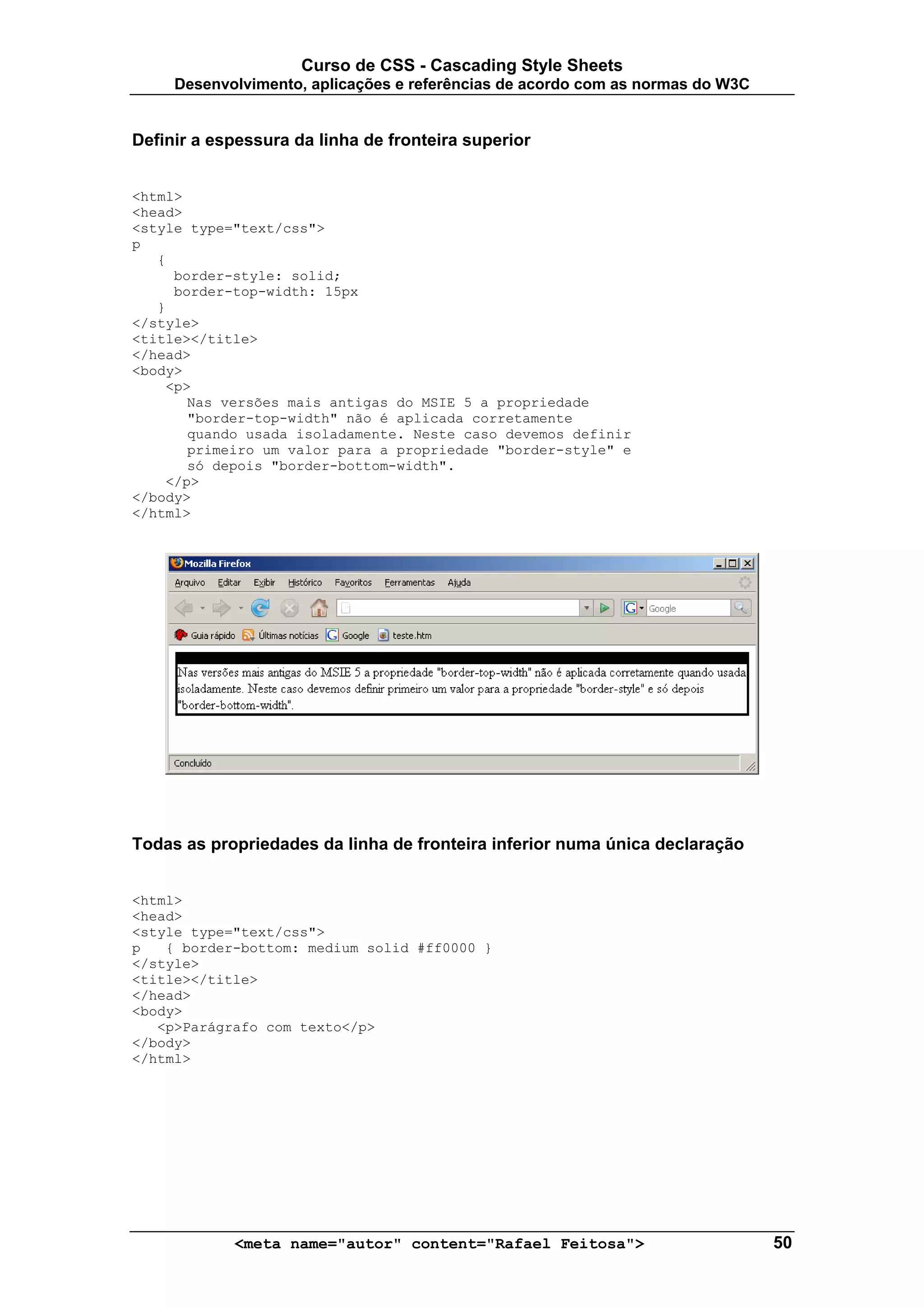 Curso de CSS - Cascading Style Sheets
     Desenvolvimento, aplicações e referências de acordo com as normas do W3C


Definir a espessura da linha de fronteira superior


<html>
<head>
<style type="text/css">
p
   {
     border-style: solid;
     border-top-width: 15px
   }
</style>
<title></title>
</head>
<body>
    <p>
       Nas versões mais antigas do MSIE 5 a propriedade
       "border-top-width" não é aplicada corretamente
       quando usada isoladamente. Neste caso devemos definir
       primeiro um valor para a propriedade "border-style" e
       só depois "border-bottom-width".
    </p>
</body>
</html>




Todas as propriedades da linha de fronteira inferior numa única declaração


<html>
<head>
<style type="text/css">
p   { border-bottom: medium solid #ff0000 }
</style>
<title></title>
</head>
<body>
   <p>Parágrafo com texto</p>
</body>
</html>




            <meta name="autor" content="Rafael Feitosa">                        50
 