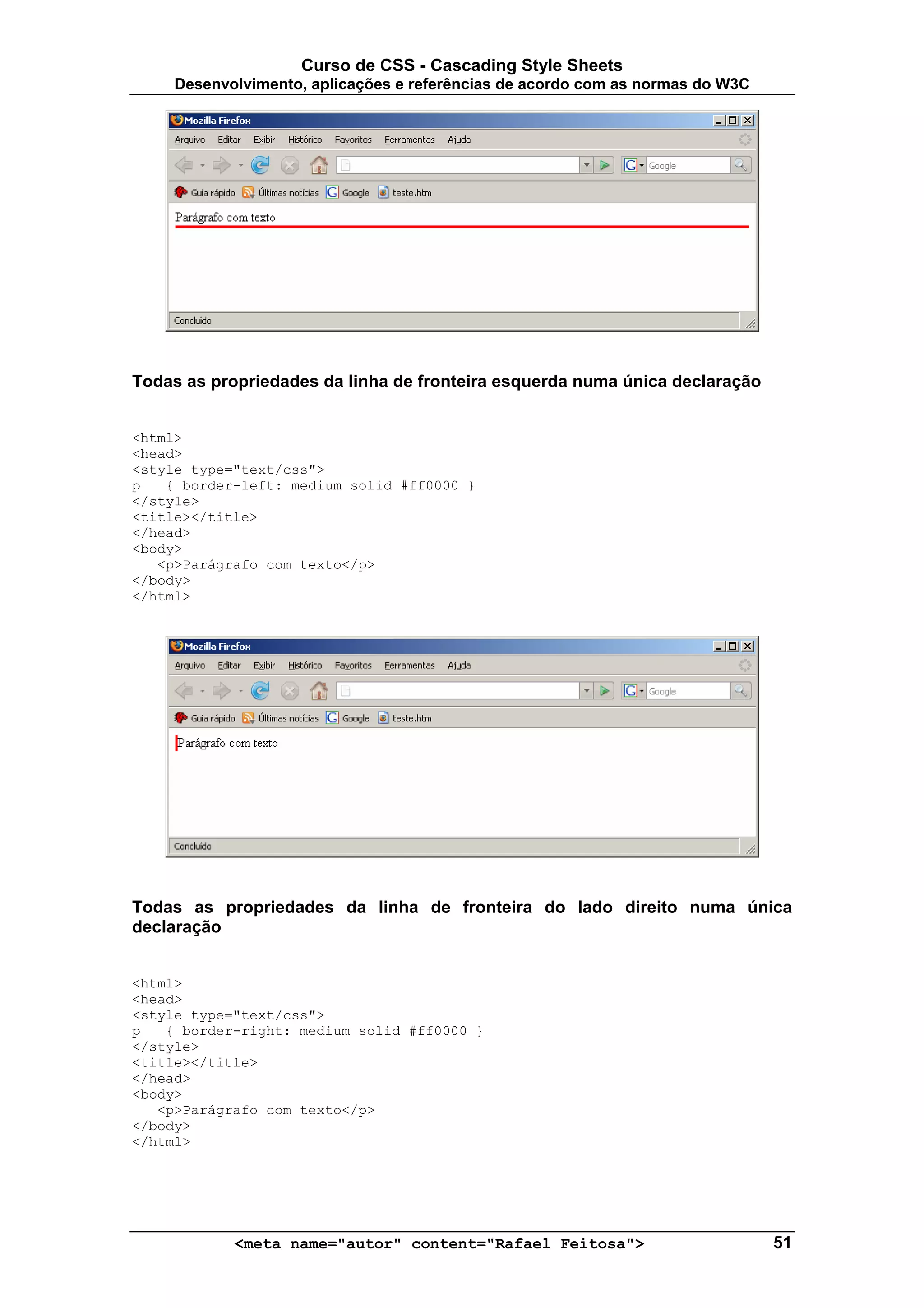 Curso de CSS - Cascading Style Sheets
     Desenvolvimento, aplicações e referências de acordo com as normas do W3C




Todas as propriedades da linha de fronteira esquerda numa única declaração


<html>
<head>
<style type="text/css">
p   { border-left: medium solid #ff0000 }
</style>
<title></title>
</head>
<body>
   <p>Parágrafo com texto</p>
</body>
</html>




Todas as propriedades da linha de fronteira do lado direito numa única
declaração


<html>
<head>
<style type="text/css">
p   { border-right: medium solid #ff0000 }
</style>
<title></title>
</head>
<body>
   <p>Parágrafo com texto</p>
</body>
</html>




            <meta name="autor" content="Rafael Feitosa">                        51
 