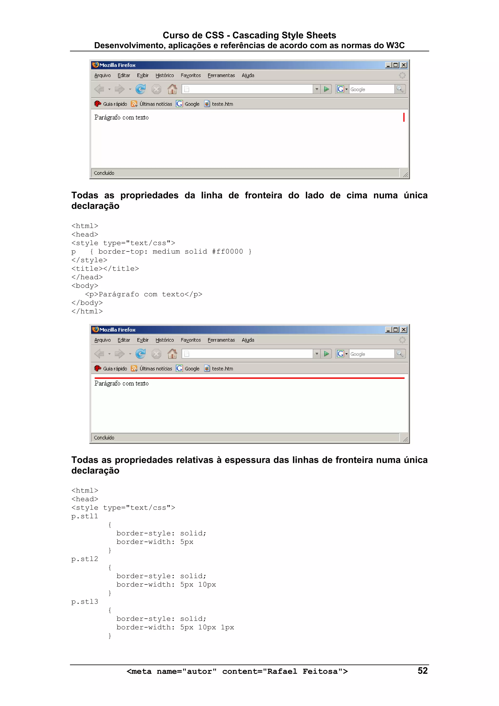 Curso de CSS - Cascading Style Sheets
     Desenvolvimento, aplicações e referências de acordo com as normas do W3C




Todas as propriedades da linha de fronteira do lado de cima numa única
declaração

<html>
<head>
<style type="text/css">
p   { border-top: medium solid #ff0000 }
</style>
<title></title>
</head>
<body>
   <p>Parágrafo com texto</p>
</body>
</html>




Todas as propriedades relativas à espessura das linhas de fronteira numa única
declaração

<html>
<head>
<style type="text/css">
p.stl1
        {
          border-style:   solid;
          border-width:   5px
        }
p.stl2
        {
          border-style:   solid;
          border-width:   5px 10px
        }
p.stl3
        {
          border-style:   solid;
          border-width:   5px 10px 1px
        }



            <meta name="autor" content="Rafael Feitosa">                        52
 