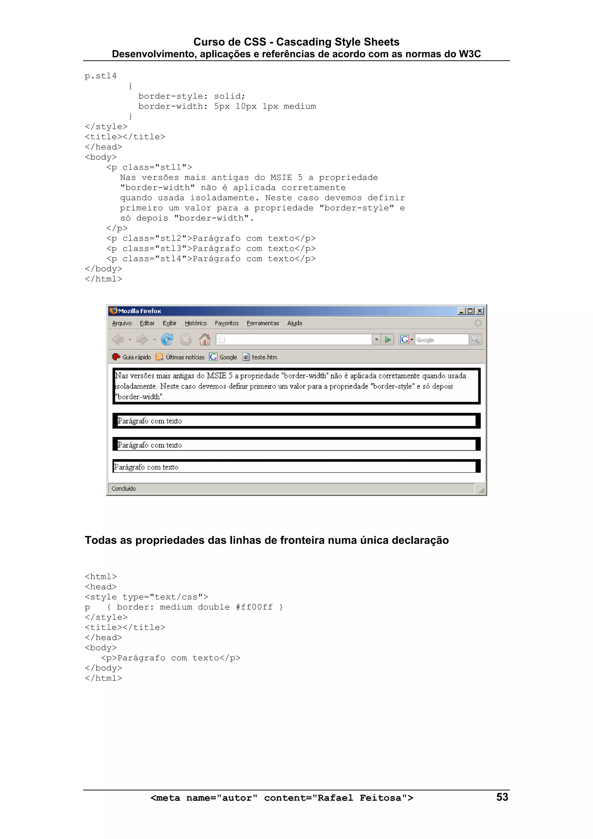 Curso de CSS - Cascading Style Sheets
     Desenvolvimento, aplicações e referências de acordo com as normas do W3C

p.stl4
         {
             border-style: solid;
             border-width: 5px 10px 1px medium
        }
</style>
<title></title>
</head>
<body>
    <p class="stl1">
       Nas versões mais antigas do MSIE 5 a propriedade
       "border-width" não é aplicada corretamente
       quando usada isoladamente. Neste caso devemos definir
       primeiro um valor para a propriedade "border-style" e
       só depois "border-width".
    </p>
    <p class="stl2">Parágrafo com texto</p>
    <p class="stl3">Parágrafo com texto</p>
    <p class="stl4">Parágrafo com texto</p>
</body>
</html>




Todas as propriedades das linhas de fronteira numa única declaração


<html>
<head>
<style type="text/css">
p   { border: medium double #ff00ff }
</style>
<title></title>
</head>
<body>
   <p>Parágrafo com texto</p>
</body>
</html>




               <meta name="autor" content="Rafael Feitosa">                     53
 