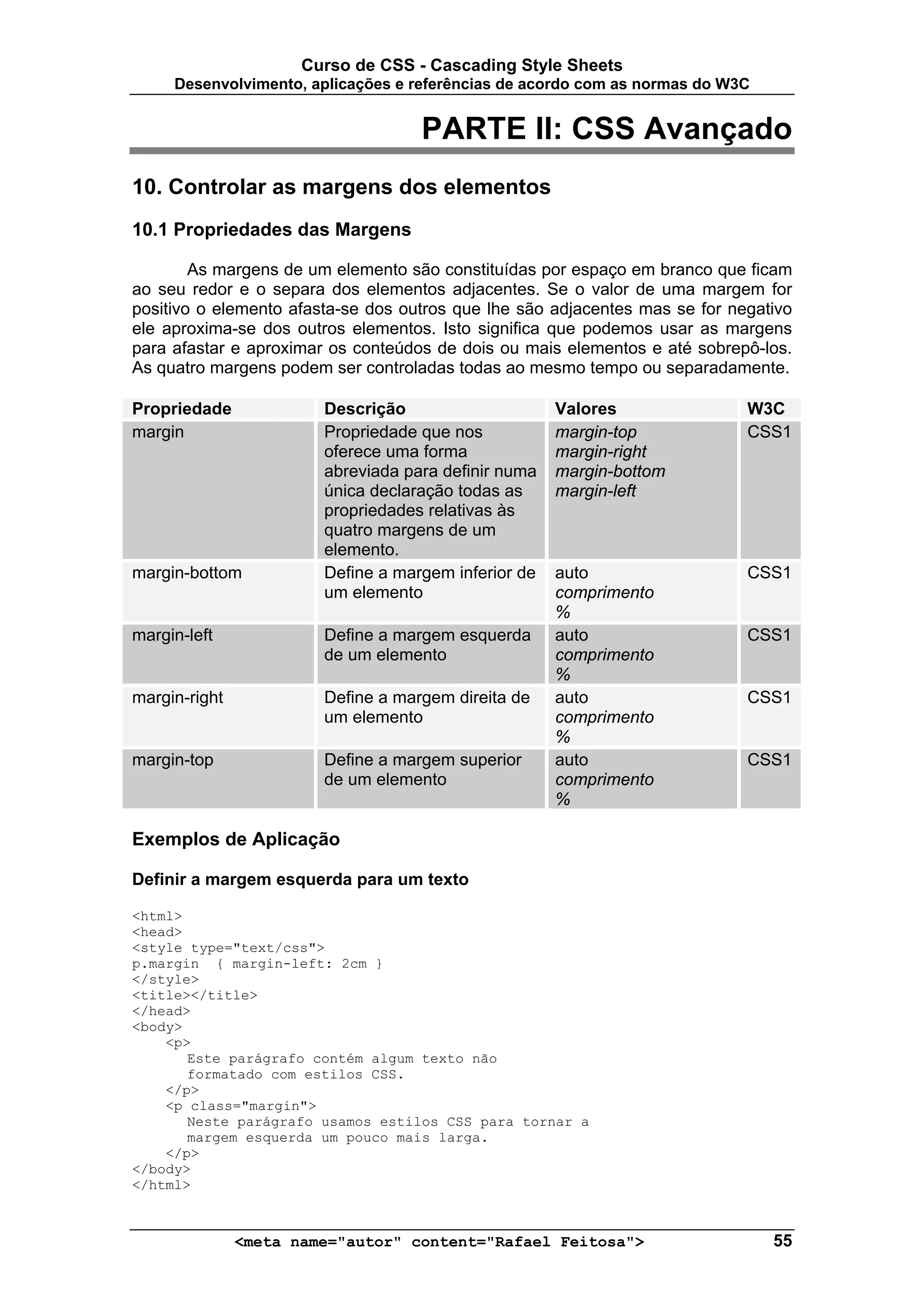Curso de CSS - Cascading Style Sheets
     Desenvolvimento, aplicações e referências de acordo com as normas do W3C


                                    PARTE II: CSS Avançado
10. Controlar as margens dos elementos
10.1 Propriedades das Margens

        As margens de um elemento são constituídas por espaço em branco que ficam
ao seu redor e o separa dos elementos adjacentes. Se o valor de uma margem for
positivo o elemento afasta-se dos outros que lhe são adjacentes mas se for negativo
ele aproxima-se dos outros elementos. Isto significa que podemos usar as margens
para afastar e aproximar os conteúdos de dois ou mais elementos e até sobrepô-los.
As quatro margens podem ser controladas todas ao mesmo tempo ou separadamente.

Propriedade             Descrição                     Valores                W3C
margin                  Propriedade que nos           margin-top             CSS1
                        oferece uma forma             margin-right
                        abreviada para definir numa   margin-bottom
                        única declaração todas as     margin-left
                        propriedades relativas às
                        quatro margens de um
                        elemento.
margin-bottom           Define a margem inferior de   auto                   CSS1
                        um elemento                   comprimento
                                                      %
margin-left             Define a margem esquerda      auto                   CSS1
                        de um elemento                comprimento
                                                      %
margin-right            Define a margem direita de    auto                   CSS1
                        um elemento                   comprimento
                                                      %
margin-top              Define a margem superior      auto                   CSS1
                        de um elemento                comprimento
                                                      %

Exemplos de Aplicação

Definir a margem esquerda para um texto

<html>
<head>
<style type="text/css">
p.margin { margin-left: 2cm }
</style>
<title></title>
</head>
<body>
    <p>
       Este parágrafo contém algum texto não
       formatado com estilos CSS.
    </p>
    <p class="margin">
       Neste parágrafo usamos estilos CSS para tornar a
       margem esquerda um pouco mais larga.
    </p>
</body>
</html>



               <meta name="autor" content="Rafael Feitosa">                     55
 