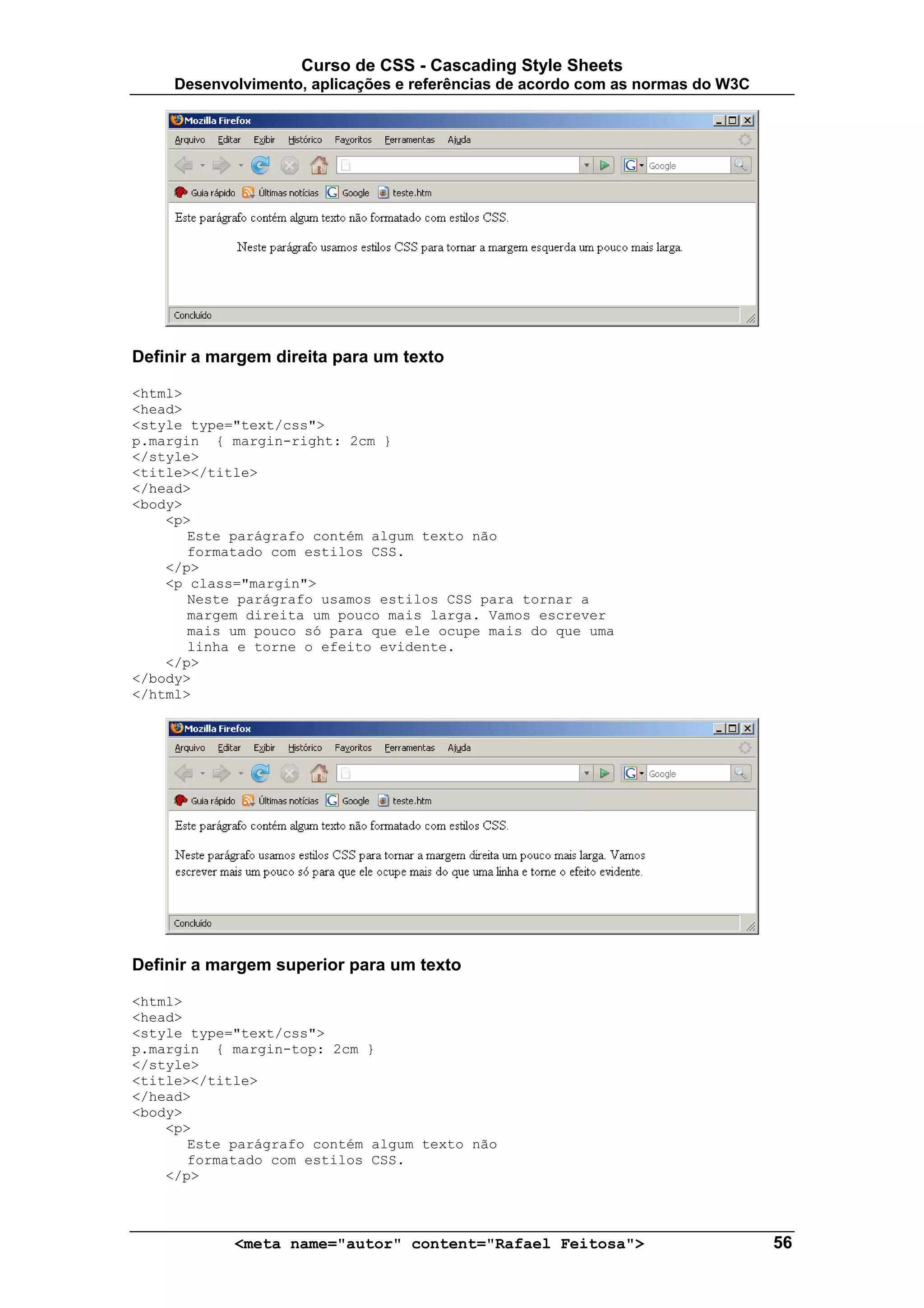 Curso de CSS - Cascading Style Sheets
     Desenvolvimento, aplicações e referências de acordo com as normas do W3C




Definir a margem direita para um texto

<html>
<head>
<style type="text/css">
p.margin { margin-right: 2cm }
</style>
<title></title>
</head>
<body>
    <p>
       Este parágrafo contém algum texto não
       formatado com estilos CSS.
    </p>
    <p class="margin">
       Neste parágrafo usamos estilos CSS para tornar a
       margem direita um pouco mais larga. Vamos escrever
       mais um pouco só para que ele ocupe mais do que uma
       linha e torne o efeito evidente.
    </p>
</body>
</html>




Definir a margem superior para um texto

<html>
<head>
<style type="text/css">
p.margin { margin-top: 2cm }
</style>
<title></title>
</head>
<body>
    <p>
       Este parágrafo contém algum texto não
       formatado com estilos CSS.
    </p>



            <meta name="autor" content="Rafael Feitosa">                        56
 