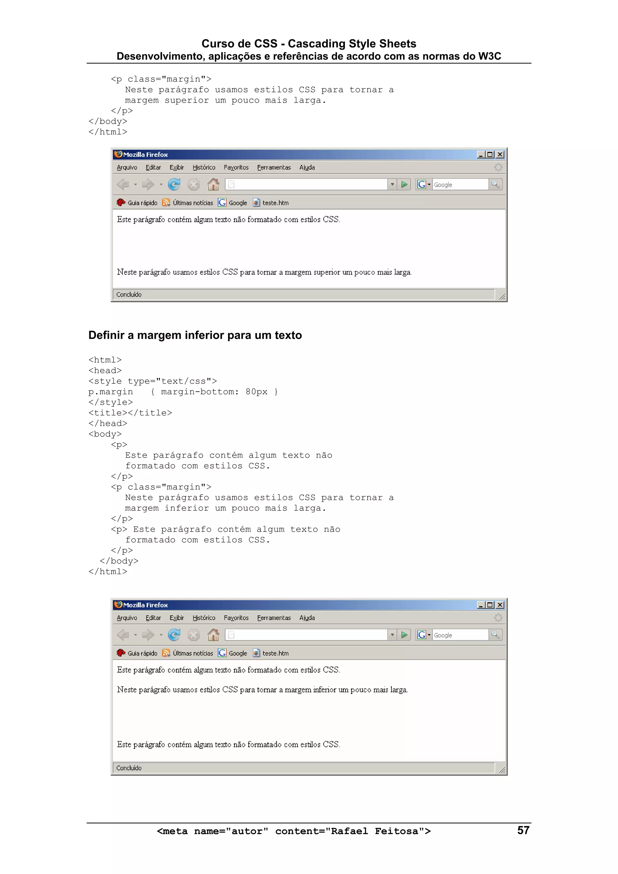 Curso de CSS - Cascading Style Sheets
     Desenvolvimento, aplicações e referências de acordo com as normas do W3C

    <p class="margin">
       Neste parágrafo usamos estilos CSS para tornar a
       margem superior um pouco mais larga.
    </p>
</body>
</html>




Definir a margem inferior para um texto

<html>
<head>
<style type="text/css">
p.margin   { margin-bottom: 80px }
</style>
<title></title>
</head>
<body>
    <p>
       Este parágrafo contém algum texto não
       formatado com estilos CSS.
    </p>
    <p class="margin">
       Neste parágrafo usamos estilos CSS para tornar a
       margem inferior um pouco mais larga.
    </p>
    <p> Este parágrafo contém algum texto não
       formatado com estilos CSS.
    </p>
  </body>
</html>




            <meta name="autor" content="Rafael Feitosa">                        57
 