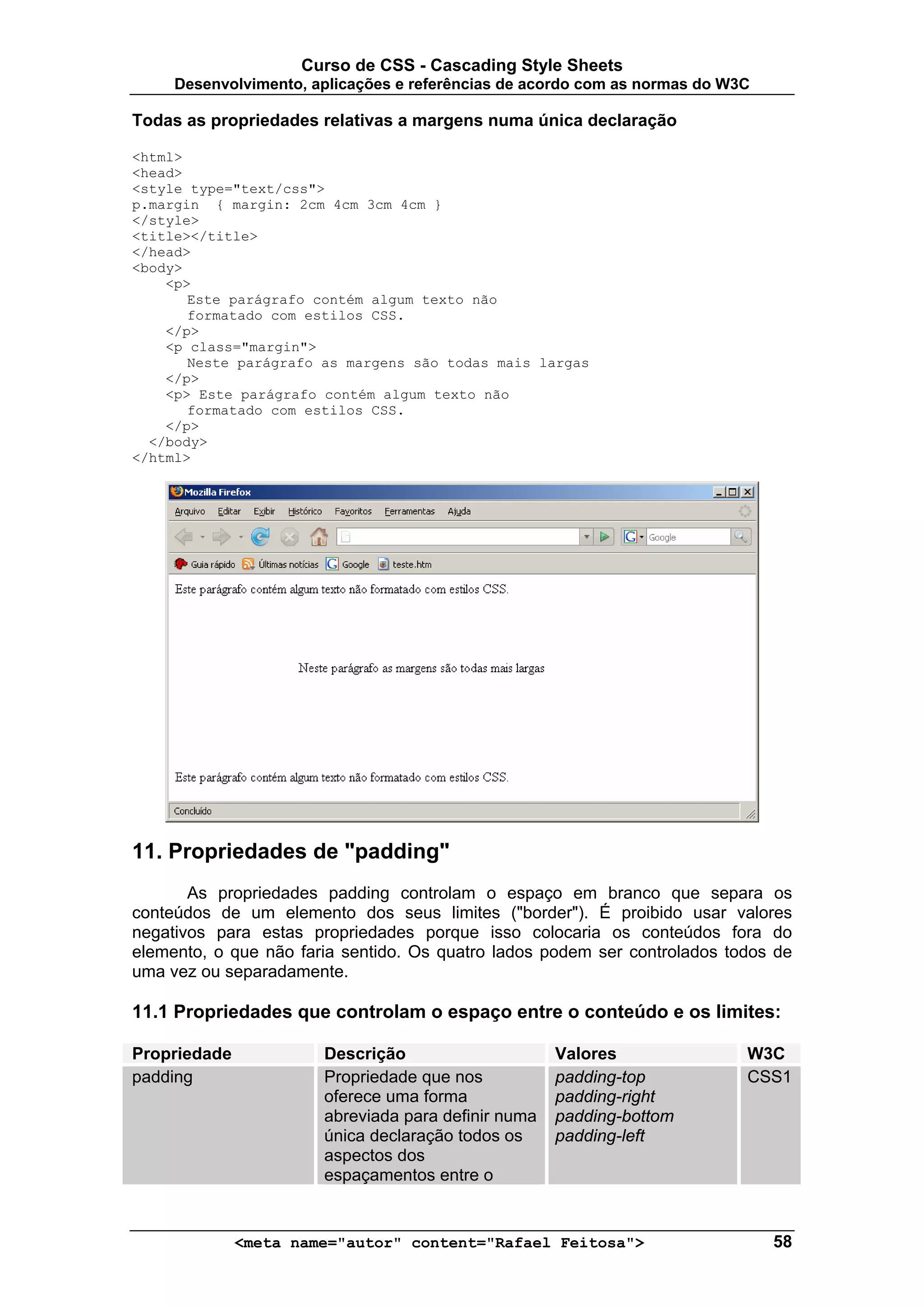Curso de CSS - Cascading Style Sheets
     Desenvolvimento, aplicações e referências de acordo com as normas do W3C

Todas as propriedades relativas a margens numa única declaração

<html>
<head>
<style type="text/css">
p.margin { margin: 2cm 4cm 3cm 4cm }
</style>
<title></title>
</head>
<body>
    <p>
       Este parágrafo contém algum texto não
       formatado com estilos CSS.
    </p>
    <p class="margin">
       Neste parágrafo as margens são todas mais largas
    </p>
    <p> Este parágrafo contém algum texto não
       formatado com estilos CSS.
    </p>
  </body>
</html>




11. Propriedades de "padding"
       As propriedades padding controlam o espaço em branco que separa os
conteúdos de um elemento dos seus limites ("border"). É proibido usar valores
negativos para estas propriedades porque isso colocaria os conteúdos fora do
elemento, o que não faria sentido. Os quatro lados podem ser controlados todos de
uma vez ou separadamente.

11.1 Propriedades que controlam o espaço entre o conteúdo e os limites:

Propriedade            Descrição                     Valores                W3C
padding                Propriedade que nos           padding-top            CSS1
                       oferece uma forma             padding-right
                       abreviada para definir numa   padding-bottom
                       única declaração todos os     padding-left
                       aspectos dos
                       espaçamentos entre o


              <meta name="autor" content="Rafael Feitosa">                      58
 