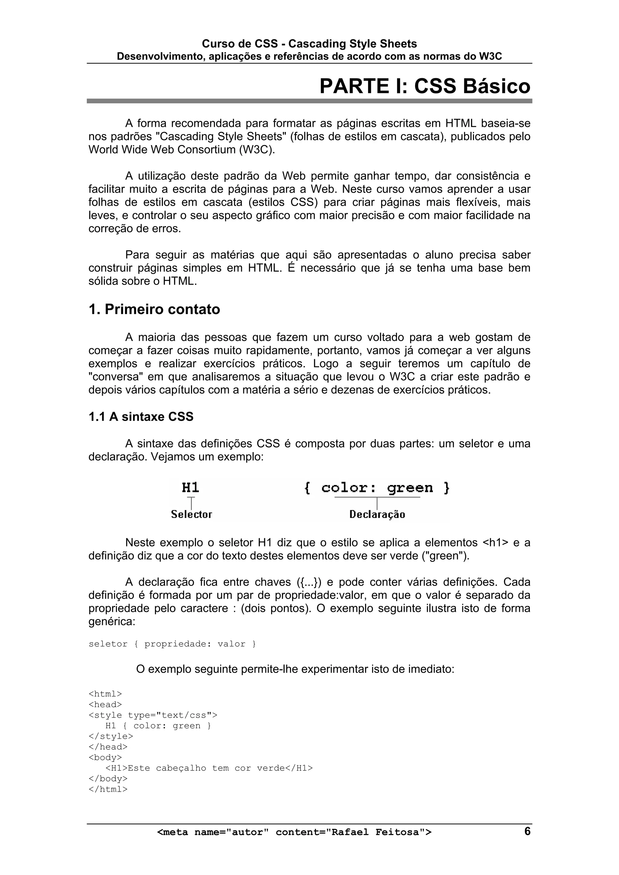 Curso de CSS - Cascading Style Sheets
     Desenvolvimento, aplicações e referências de acordo com as normas do W3C


                                            PARTE I: CSS Básico
      A forma recomendada para formatar as páginas escritas em HTML baseia-se
nos padrões "Cascading Style Sheets" (folhas de estilos em cascata), publicados pelo
World Wide Web Consortium (W3C).

         A utilização deste padrão da Web permite ganhar tempo, dar consistência e
facilitar muito a escrita de páginas para a Web. Neste curso vamos aprender a usar
folhas de estilos em cascata (estilos CSS) para criar páginas mais flexíveis, mais
leves, e controlar o seu aspecto gráfico com maior precisão e com maior facilidade na
correção de erros.

        Para seguir as matérias que aqui são apresentadas o aluno precisa saber
construir páginas simples em HTML. É necessário que já se tenha uma base bem
sólida sobre o HTML.

1. Primeiro contato
       A maioria das pessoas que fazem um curso voltado para a web gostam de
começar a fazer coisas muito rapidamente, portanto, vamos já começar a ver alguns
exemplos e realizar exercícios práticos. Logo a seguir teremos um capítulo de
"conversa" em que analisaremos a situação que levou o W3C a criar este padrão e
depois vários capítulos com a matéria a sério e dezenas de exercícios práticos.

1.1 A sintaxe CSS

       A sintaxe das definições CSS é composta por duas partes: um seletor e uma
declaração. Vejamos um exemplo:




        Neste exemplo o seletor H1 diz que o estilo se aplica a elementos <h1> e a
definição diz que a cor do texto destes elementos deve ser verde ("green").

        A declaração fica entre chaves ({...}) e pode conter várias definições. Cada
definição é formada por um par de propriedade:valor, em que o valor é separado da
propriedade pelo caractere : (dois pontos). O exemplo seguinte ilustra isto de forma
genérica:
seletor { propriedade: valor }

         O exemplo seguinte permite-lhe experimentar isto de imediato:

<html>
<head>
<style type="text/css">
   H1 { color: green }
</style>
</head>
<body>
   <H1>Este cabeçalho tem cor verde</H1>
</body>
</html>



             <meta name="autor" content="Rafael Feitosa">                          6
 