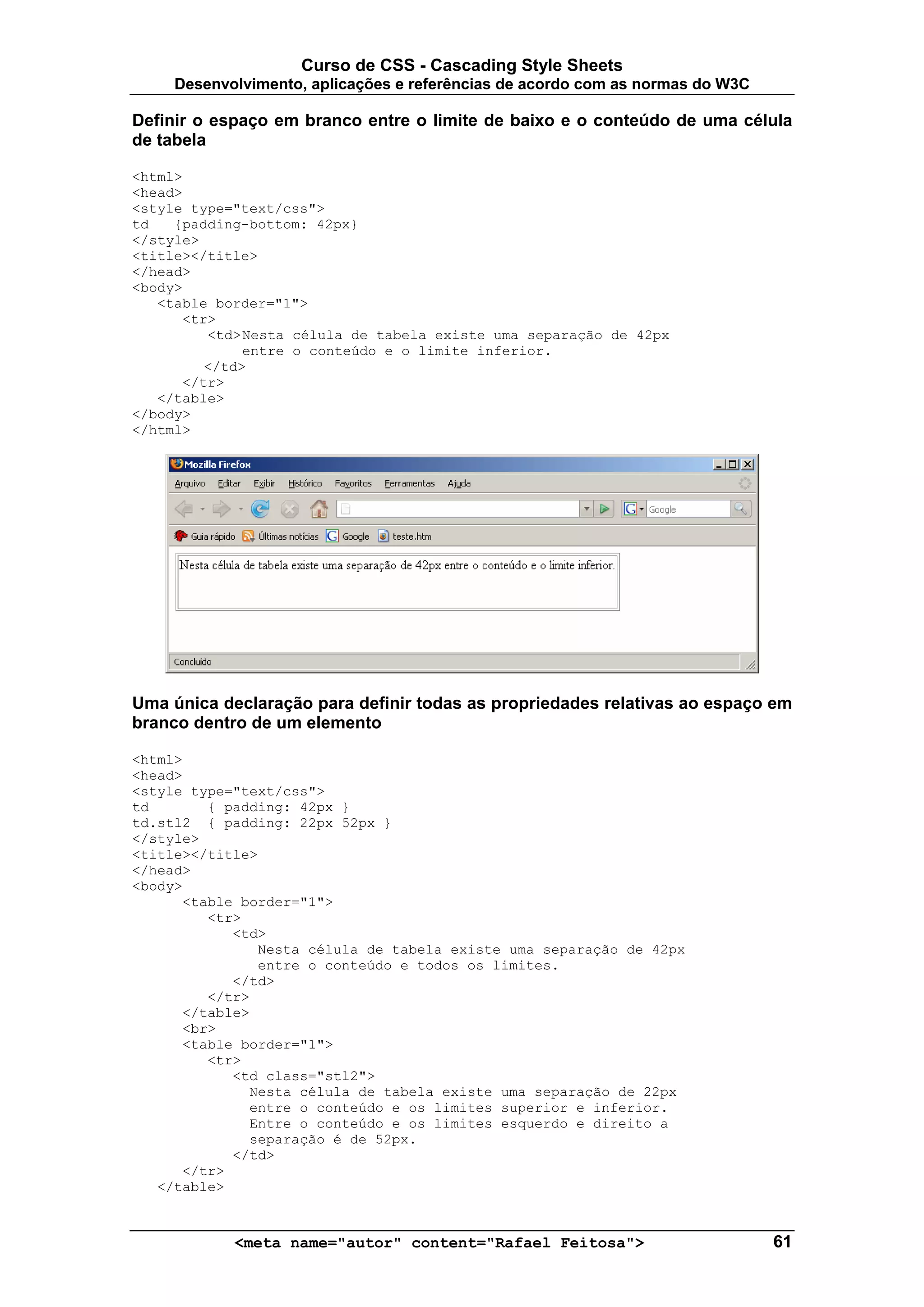 Curso de CSS - Cascading Style Sheets
     Desenvolvimento, aplicações e referências de acordo com as normas do W3C

Definir o espaço em branco entre o limite de baixo e o conteúdo de uma célula
de tabela

<html>
<head>
<style type="text/css">
td   {padding-bottom: 42px}
</style>
<title></title>
</head>
<body>
   <table border="1">
      <tr>
         <td> Nesta célula de tabela existe uma separação de 42px
              entre o conteúdo e o limite inferior.
         </td>
      </tr>
   </table>
</body>
</html>




Uma única declaração para definir todas as propriedades relativas ao espaço em
branco dentro de um elemento

<html>
<head>
<style type="text/css">
td       { padding: 42px }
td.stl2 { padding: 22px 52px }
</style>
<title></title>
</head>
<body>
      <table border="1">
         <tr>
            <td>
               Nesta célula de tabela existe uma separação de 42px
               entre o conteúdo e todos os limites.
            </td>
         </tr>
      </table>
      <br>
      <table border="1">
         <tr>
            <td class="stl2">
              Nesta célula de tabela existe uma separação de 22px
              entre o conteúdo e os limites superior e inferior.
              Entre o conteúdo e os limites esquerdo e direito a
              separação é de 52px.
            </td>
      </tr>
   </table>



            <meta name="autor" content="Rafael Feitosa">                        61
 