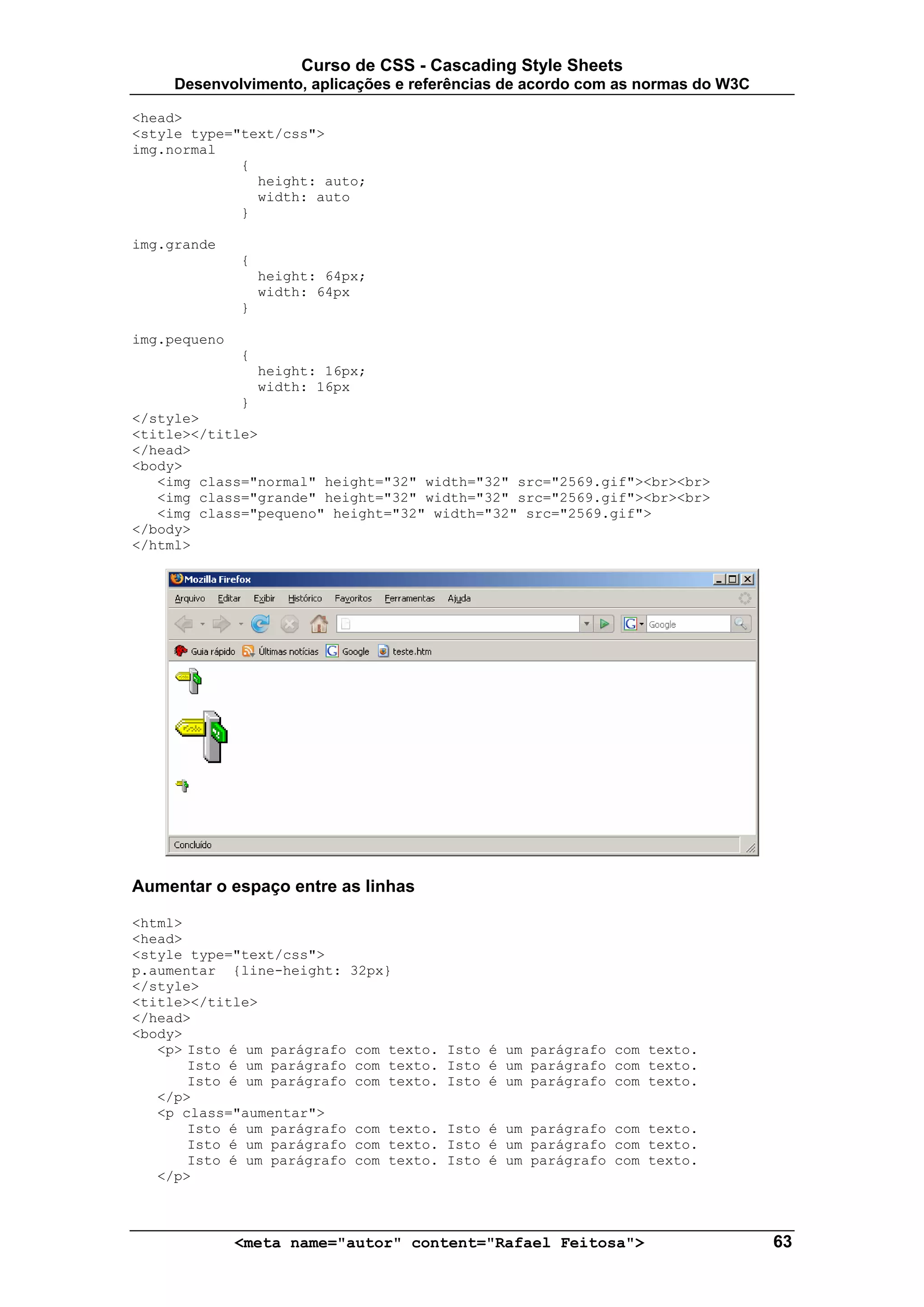Curso de CSS - Cascading Style Sheets
     Desenvolvimento, aplicações e referências de acordo com as normas do W3C

<head>
<style type="text/css">
img.normal
             {
               height: auto;
               width: auto
             }

img.grande
              {
                  height: 64px;
                  width: 64px
              }

img.pequeno
              {
                  height: 16px;
                  width: 16px
             }
</style>
<title></title>
</head>
<body>
   <img class="normal" height="32" width="32" src="2569.gif"><br><br>
   <img class="grande" height="32" width="32" src="2569.gif"><br><br>
   <img class="pequeno" height="32" width="32" src="2569.gif">
</body>
</html>




Aumentar o espaço entre as linhas

<html>
<head>
<style type="text/css">
p.aumentar {line-height: 32px}
</style>
<title></title>
</head>
<body>
   <p> Isto é um parágrafo com texto.   Isto é um parágrafo com texto.
       Isto é um parágrafo com texto.   Isto é um parágrafo com texto.
       Isto é um parágrafo com texto.   Isto é um parágrafo com texto.
   </p>
   <p class="aumentar">
       Isto é um parágrafo com texto.   Isto é um parágrafo com texto.
       Isto é um parágrafo com texto.   Isto é um parágrafo com texto.
       Isto é um parágrafo com texto.   Isto é um parágrafo com texto.
   </p>



              <meta name="autor" content="Rafael Feitosa">                      63
 