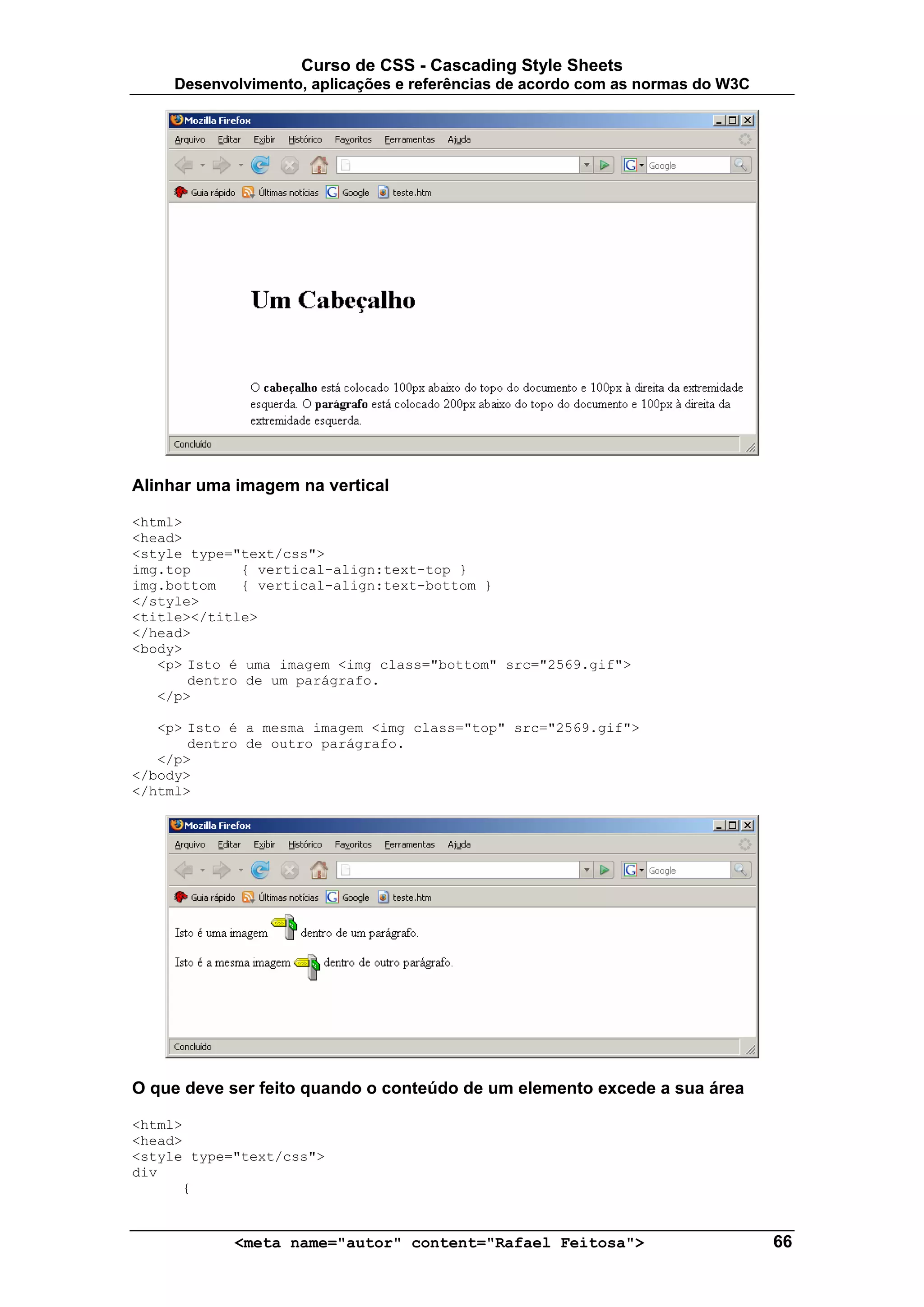 Curso de CSS - Cascading Style Sheets
     Desenvolvimento, aplicações e referências de acordo com as normas do W3C




Alinhar uma imagem na vertical

<html>
<head>
<style type="text/css">
img.top      { vertical-align:text-top }
img.bottom   { vertical-align:text-bottom }
</style>
<title></title>
</head>
<body>
   <p> Isto é uma imagem <img class="bottom" src="2569.gif">
       dentro de um parágrafo.
   </p>

   <p> Isto é a mesma imagem <img class="top" src="2569.gif">
       dentro de outro parágrafo.
   </p>
</body>
</html>




O que deve ser feito quando o conteúdo de um elemento excede a sua área

<html>
<head>
<style type="text/css">
div
      {


            <meta name="autor" content="Rafael Feitosa">                        66
 