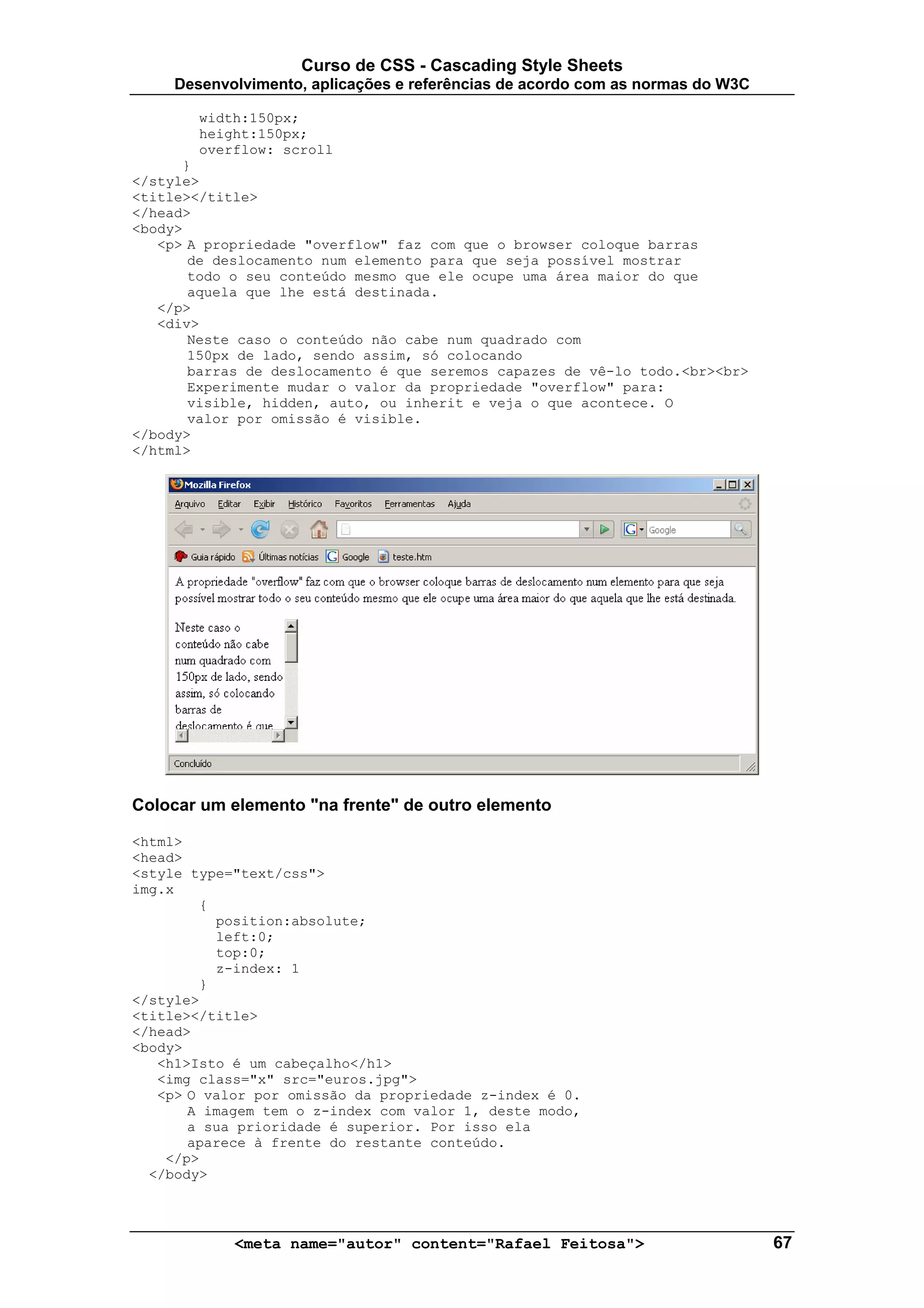 Curso de CSS - Cascading Style Sheets
     Desenvolvimento, aplicações e referências de acordo com as normas do W3C

        width:150px;
        height:150px;
        overflow: scroll
      }
</style>
<title></title>
</head>
<body>
   <p> A propriedade "overflow" faz com que o browser coloque barras
       de deslocamento num elemento para que seja possível mostrar
       todo o seu conteúdo mesmo que ele ocupe uma área maior do que
       aquela que lhe está destinada.
   </p>
   <div>
       Neste caso o conteúdo não cabe num quadrado com
       150px de lado, sendo assim, só colocando
       barras de deslocamento é que seremos capazes de vê-lo todo.<br><br>
       Experimente mudar o valor da propriedade "overflow" para:
       visible, hidden, auto, ou inherit e veja o que acontece. O
       valor por omissão é visible.
</body>
</html>




Colocar um elemento "na frente" de outro elemento

<html>
<head>
<style type="text/css">
img.x
        {
          position:absolute;
          left:0;
          top:0;
          z-index: 1
        }
</style>
<title></title>
</head>
<body>
   <h1>Isto é um cabeçalho</h1>
   <img class="x" src="euros.jpg">
   <p> O valor por omissão da propriedade z-index é 0.
       A imagem tem o z-index com valor 1, deste modo,
       a sua prioridade é superior. Por isso ela
       aparece à frente do restante conteúdo.
    </p>
  </body>



            <meta name="autor" content="Rafael Feitosa">                        67
 