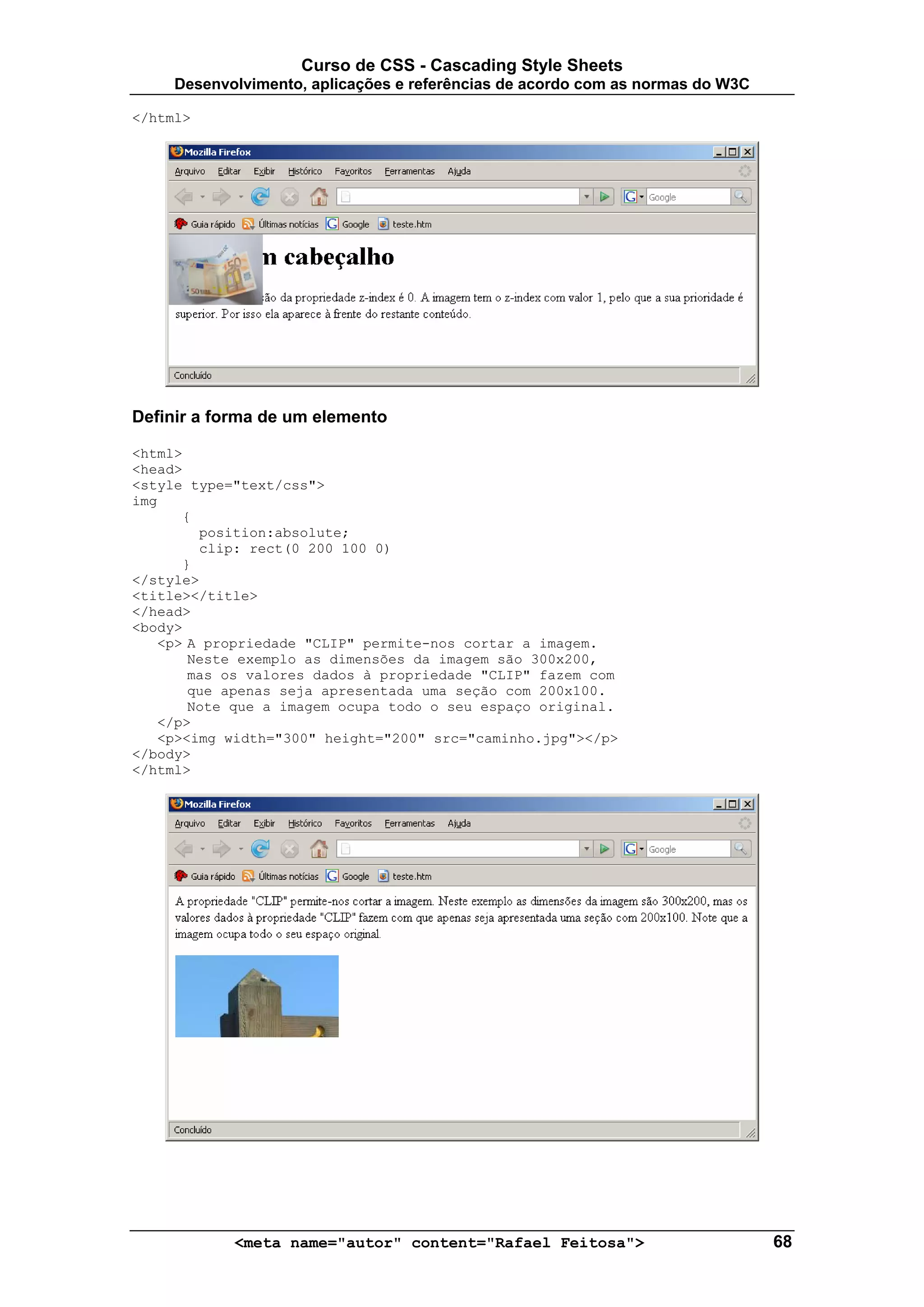 Curso de CSS - Cascading Style Sheets
     Desenvolvimento, aplicações e referências de acordo com as normas do W3C

</html>




Definir a forma de um elemento

<html>
<head>
<style type="text/css">
img
      {
        position:absolute;
        clip: rect(0 200 100 0)
      }
</style>
<title></title>
</head>
<body>
   <p> A propriedade "CLIP" permite-nos cortar a imagem.
       Neste exemplo as dimensões da imagem são 300x200,
       mas os valores dados à propriedade "CLIP" fazem com
       que apenas seja apresentada uma seção com 200x100.
       Note que a imagem ocupa todo o seu espaço original.
   </p>
   <p><img width="300" height="200" src="caminho.jpg"></p>
</body>
</html>




            <meta name="autor" content="Rafael Feitosa">                        68
 