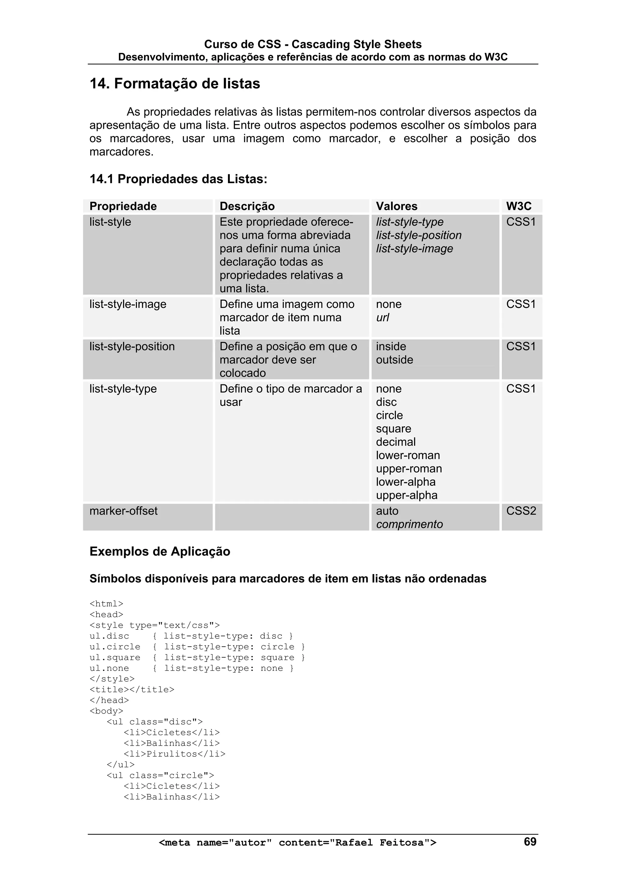 Curso de CSS - Cascading Style Sheets
      Desenvolvimento, aplicações e referências de acordo com as normas do W3C

14. Formatação de listas
      As propriedades relativas às listas permitem-nos controlar diversos aspectos da
apresentação de uma lista. Entre outros aspectos podemos escolher os símbolos para
os marcadores, usar uma imagem como marcador, e escolher a posição dos
marcadores.

14.1 Propriedades das Listas:

Propriedade                Descrição                     Valores               W3C
list-style                 Este propriedade oferece-     list-style-type       CSS1
                           nos uma forma abreviada       list-style-position
                           para definir numa única       list-style-image
                           declaração todas as
                           propriedades relativas a
                           uma lista.
list-style-image           Define uma imagem como        none                  CSS1
                           marcador de item numa         url
                           lista
list-style-position        Define a posição em que o     inside                CSS1
                           marcador deve ser             outside
                           colocado
list-style-type            Define o tipo de marcador a   none                  CSS1
                           usar                          disc
                                                         circle
                                                         square
                                                         decimal
                                                         lower-roman
                                                         upper-roman
                                                         lower-alpha
                                                         upper-alpha
marker-offset                                            auto                  CSS2
                                                         comprimento

Exemplos de Aplicação

Símbolos disponíveis para marcadores de item em listas não ordenadas

<html>
<head>
<style type="text/css">
ul.disc    { list-style-type:     disc }
ul.circle { list-style-type:      circle }
ul.square { list-style-type:      square }
ul.none    { list-style-type:     none }
</style>
<title></title>
</head>
<body>
   <ul class="disc">
      <li>Cicletes</li>
      <li>Balinhas</li>
      <li>Pirulitos</li>
   </ul>
   <ul class="circle">
      <li>Cicletes</li>
      <li>Balinhas</li>



                  <meta name="autor" content="Rafael Feitosa">                    69
 