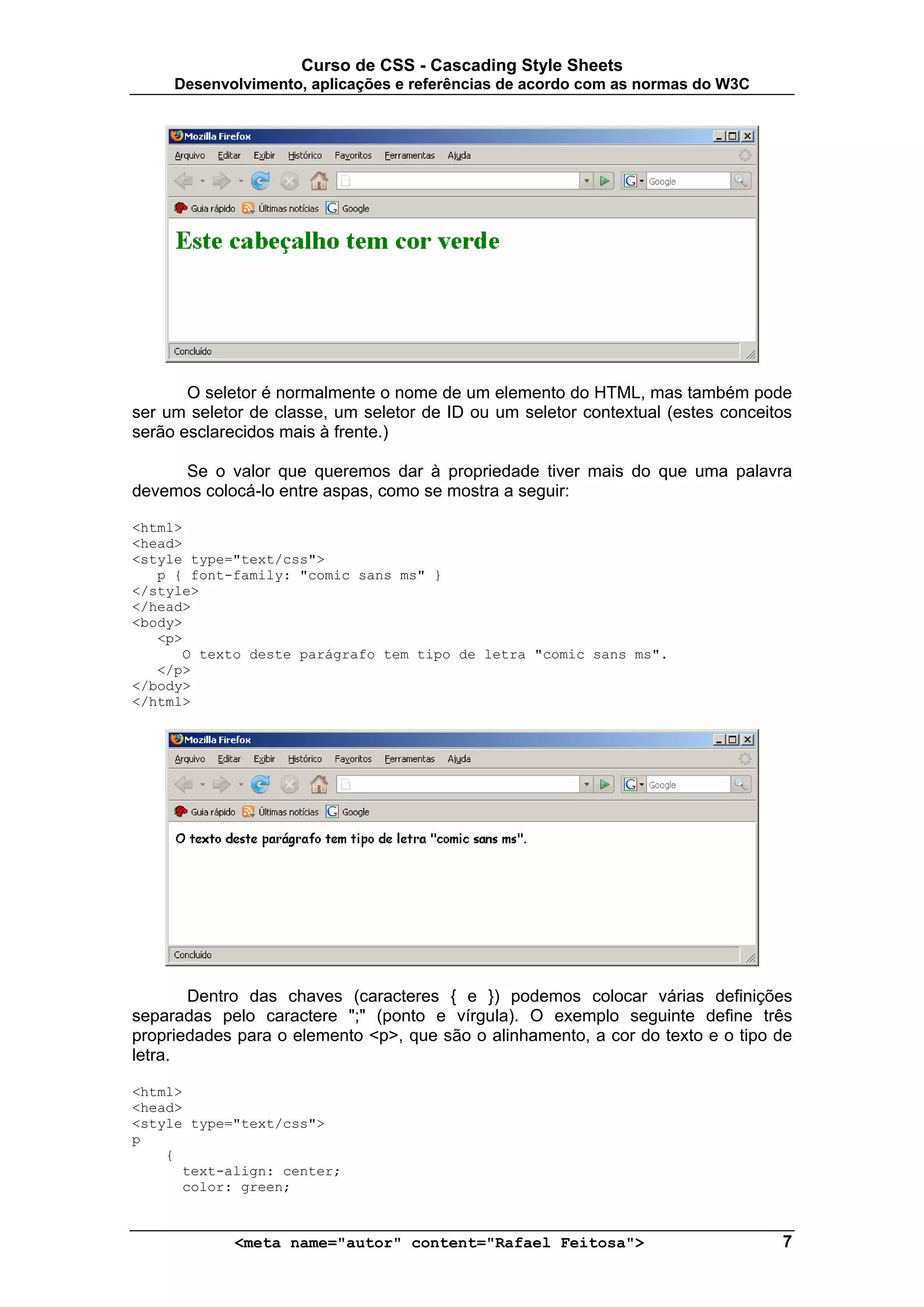 Curso de CSS - Cascading Style Sheets
     Desenvolvimento, aplicações e referências de acordo com as normas do W3C




       O seletor é normalmente o nome de um elemento do HTML, mas também pode
ser um seletor de classe, um seletor de ID ou um seletor contextual (estes conceitos
serão esclarecidos mais à frente.)

     Se o valor que queremos dar à propriedade tiver mais do que uma palavra
devemos colocá-lo entre aspas, como se mostra a seguir:

<html>
<head>
<style type="text/css">
   p { font-family: "comic sans ms" }
</style>
</head>
<body>
   <p>
      O texto deste parágrafo tem tipo de letra "comic sans ms".
   </p>
</body>
</html>




       Dentro das chaves (caracteres { e }) podemos colocar várias definições
separadas pelo caractere ";" (ponto e vírgula). O exemplo seguinte define três
propriedades para o elemento <p>, que são o alinhamento, a cor do texto e o tipo de
letra.

<html>
<head>
<style type="text/css">
p
    {
      text-align: center;
      color: green;



             <meta name="autor" content="Rafael Feitosa">                         7
 