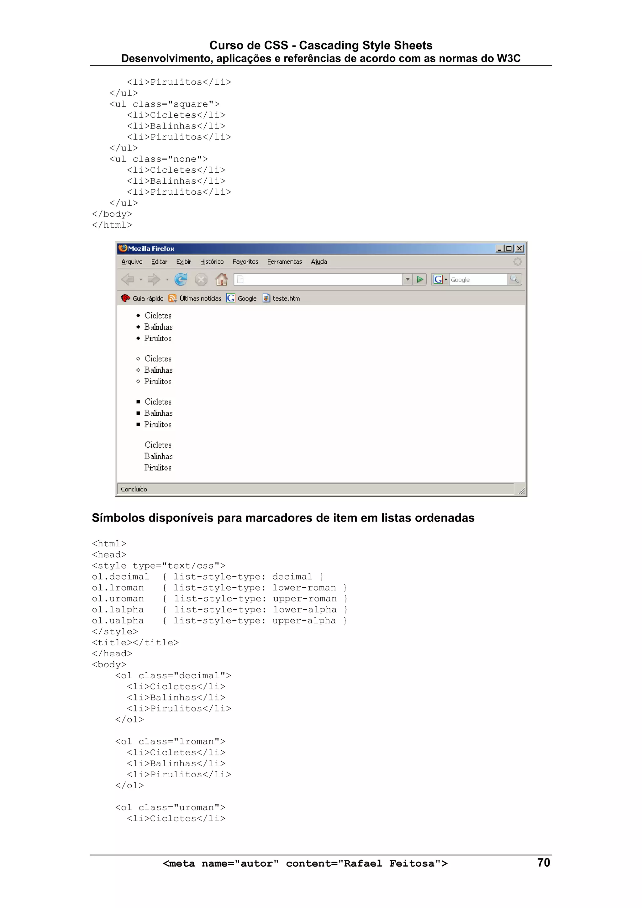 Curso de CSS - Cascading Style Sheets
     Desenvolvimento, aplicações e referências de acordo com as normas do W3C

      <li>Pirulitos</li>
   </ul>
   <ul class="square">
      <li>Cicletes</li>
      <li>Balinhas</li>
      <li>Pirulitos</li>
   </ul>
   <ul class="none">
      <li>Cicletes</li>
      <li>Balinhas</li>
      <li>Pirulitos</li>
   </ul>
</body>
</html>




Símbolos disponíveis para marcadores de item em listas ordenadas

<html>
<head>
<style type="text/css">
ol.decimal { list-style-type:    decimal }
ol.lroman   { list-style-type:   lower-roman   }
ol.uroman   { list-style-type:   upper-roman   }
ol.lalpha   { list-style-type:   lower-alpha   }
ol.ualpha   { list-style-type:   upper-alpha   }
</style>
<title></title>
</head>
<body>
    <ol class="decimal">
      <li>Cicletes</li>
      <li>Balinhas</li>
      <li>Pirulitos</li>
    </ol>

   <ol class="lroman">
     <li>Cicletes</li>
     <li>Balinhas</li>
     <li>Pirulitos</li>
   </ol>

   <ol class="uroman">
     <li>Cicletes</li>



            <meta name="autor" content="Rafael Feitosa">                        70
 