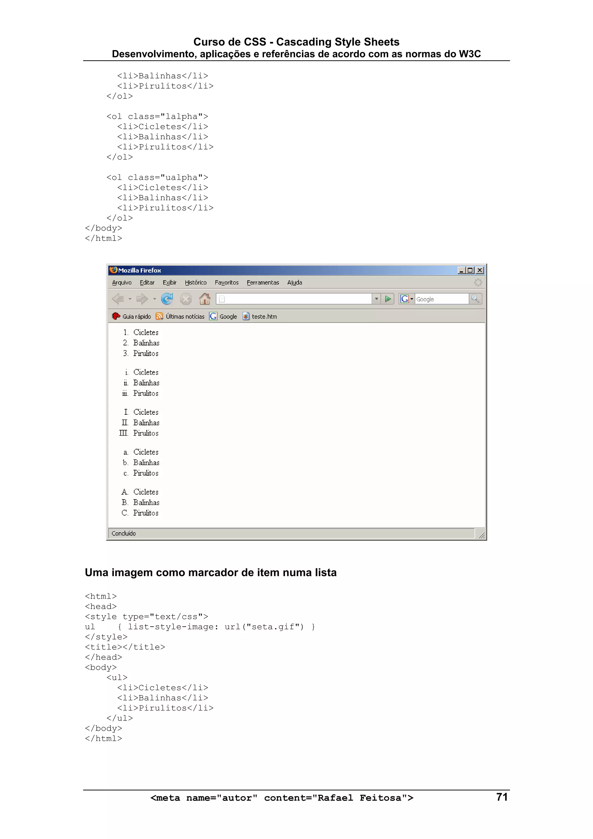 Curso de CSS - Cascading Style Sheets
     Desenvolvimento, aplicações e referências de acordo com as normas do W3C

     <li>Balinhas</li>
     <li>Pirulitos</li>
   </ol>

   <ol class="lalpha">
     <li>Cicletes</li>
     <li>Balinhas</li>
     <li>Pirulitos</li>
   </ol>

    <ol class="ualpha">
      <li>Cicletes</li>
      <li>Balinhas</li>
      <li>Pirulitos</li>
    </ol>
</body>
</html>




Uma imagem como marcador de item numa lista

<html>
<head>
<style type="text/css">
ul    { list-style-image: url("seta.gif") }
</style>
<title></title>
</head>
<body>
    <ul>
      <li>Cicletes</li>
      <li>Balinhas</li>
      <li>Pirulitos</li>
    </ul>
</body>
</html>




            <meta name="autor" content="Rafael Feitosa">                        71
 