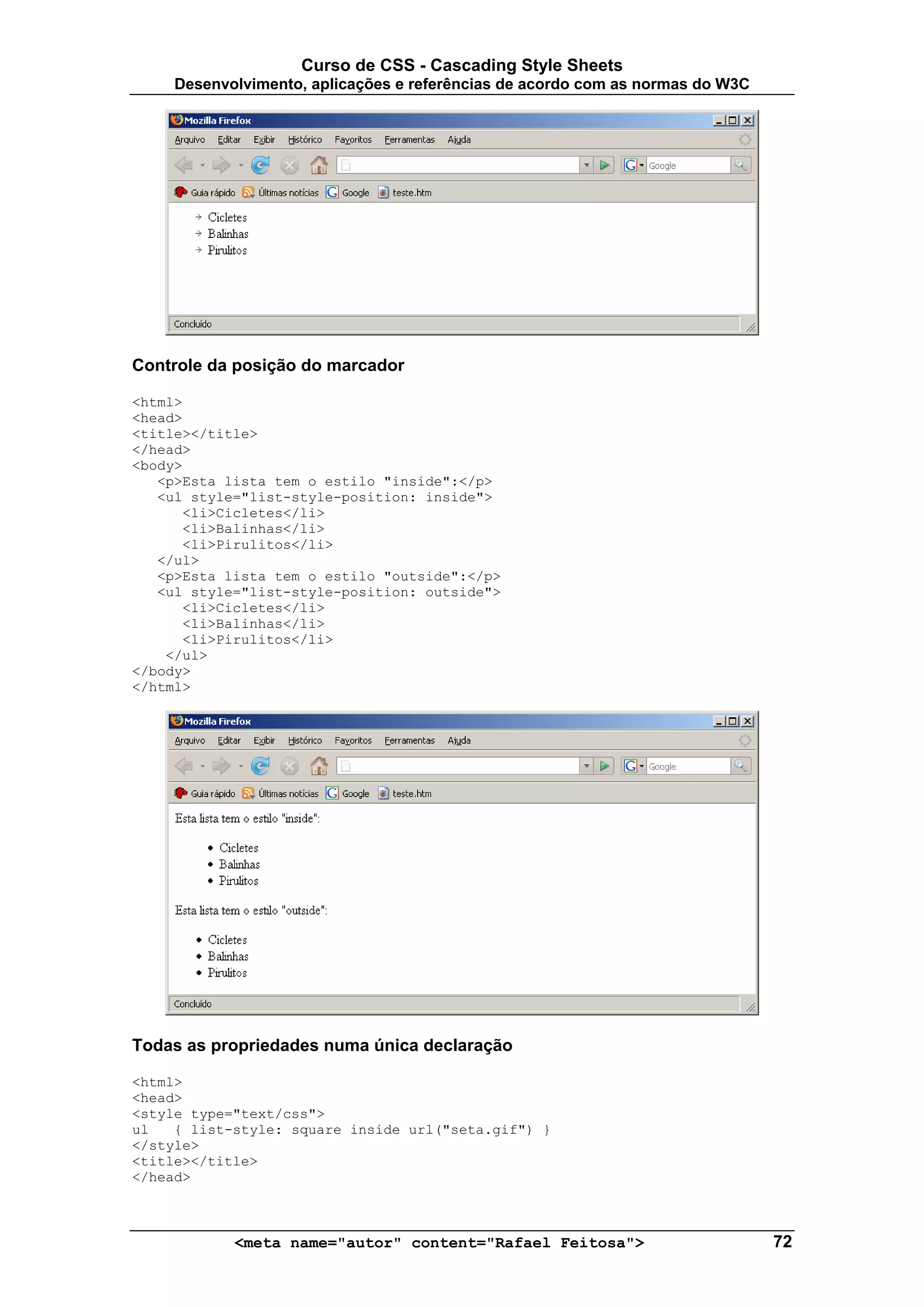 Curso de CSS - Cascading Style Sheets
     Desenvolvimento, aplicações e referências de acordo com as normas do W3C




Controle da posição do marcador

<html>
<head>
<title></title>
</head>
<body>
   <p>Esta lista tem o estilo "inside":</p>
   <ul style="list-style-position: inside">
      <li>Cicletes</li>
      <li>Balinhas</li>
      <li>Pirulitos</li>
   </ul>
   <p>Esta lista tem o estilo "outside":</p>
   <ul style="list-style-position: outside">
      <li>Cicletes</li>
      <li>Balinhas</li>
      <li>Pirulitos</li>
    </ul>
</body>
</html>




Todas as propriedades numa única declaração

<html>
<head>
<style type="text/css">
ul   { list-style: square inside url("seta.gif") }
</style>
<title></title>
</head>



            <meta name="autor" content="Rafael Feitosa">                        72
 