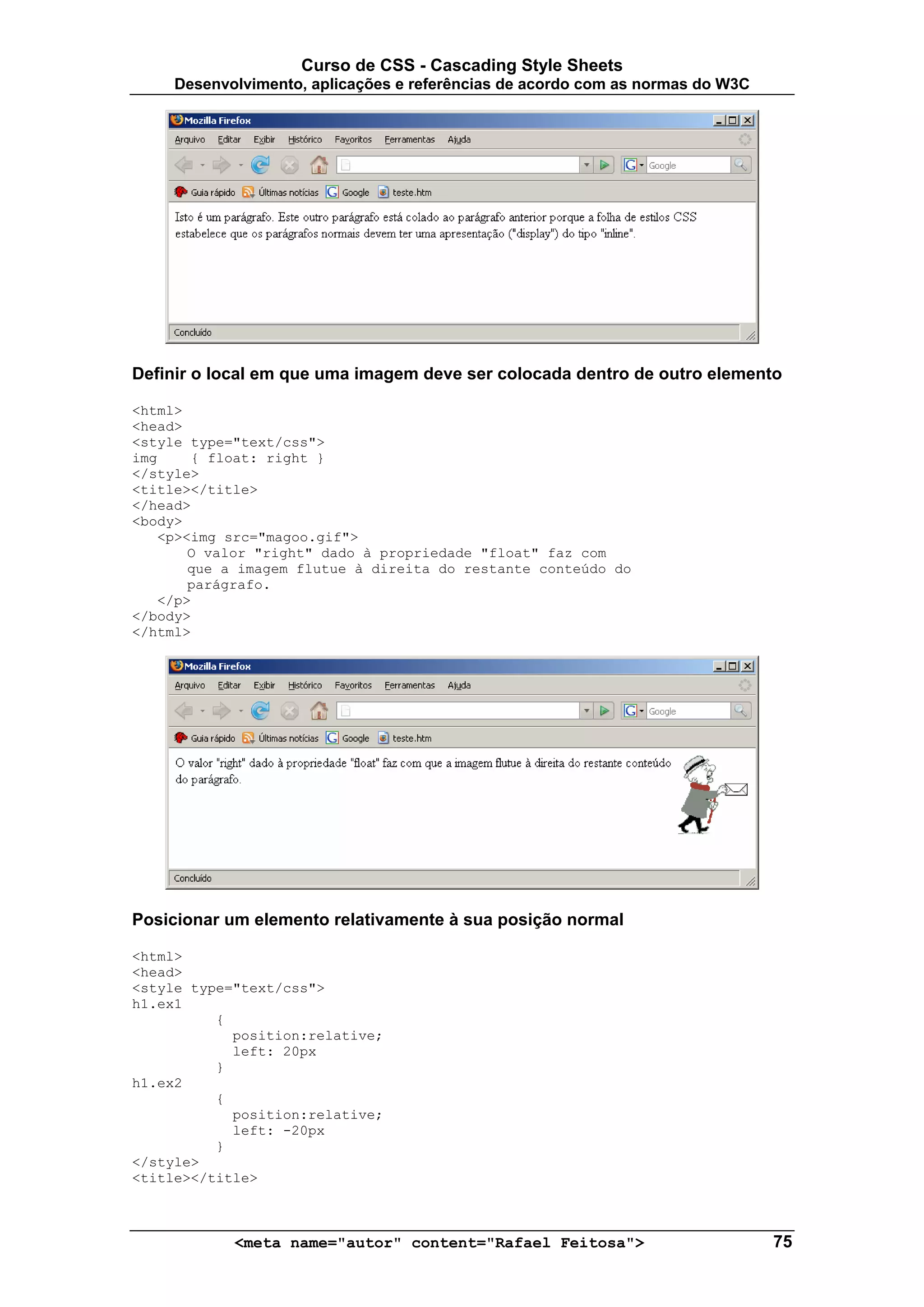 Curso de CSS - Cascading Style Sheets
     Desenvolvimento, aplicações e referências de acordo com as normas do W3C




Definir o local em que uma imagem deve ser colocada dentro de outro elemento

<html>
<head>
<style type="text/css">
img    { float: right }
</style>
<title></title>
</head>
<body>
   <p><img src="magoo.gif">
       O valor "right" dado à propriedade "float" faz com
       que a imagem flutue à direita do restante conteúdo do
       parágrafo.
   </p>
</body>
</html>




Posicionar um elemento relativamente à sua posição normal

<html>
<head>
<style type="text/css">
h1.ex1
          {
            position:relative;
            left: 20px
          }
h1.ex2
          {
            position:relative;
            left: -20px
          }
</style>
<title></title>



            <meta name="autor" content="Rafael Feitosa">                        75
 