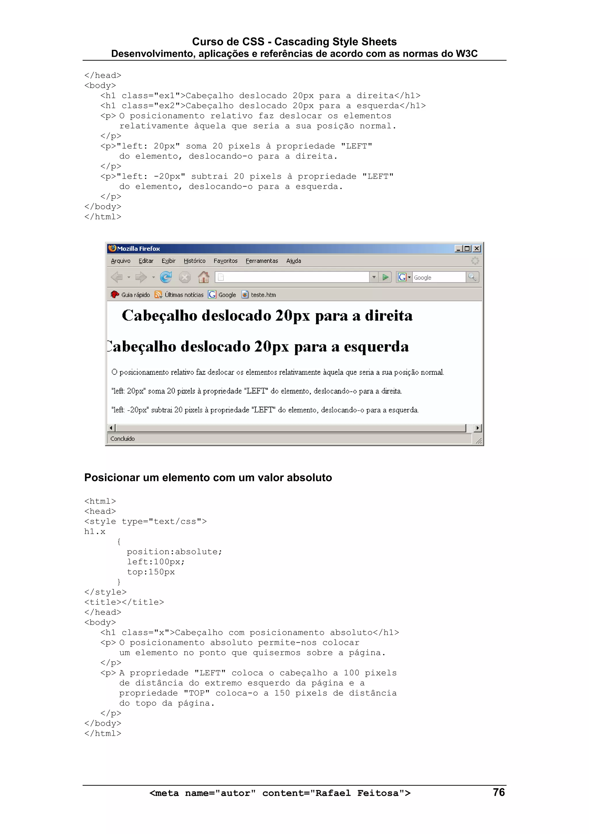Curso de CSS - Cascading Style Sheets
     Desenvolvimento, aplicações e referências de acordo com as normas do W3C

</head>
<body>
   <h1 class="ex1">Cabeçalho deslocado 20px para a direita</h1>
   <h1 class="ex2">Cabeçalho deslocado 20px para a esquerda</h1>
   <p> O posicionamento relativo faz deslocar os elementos
       relativamente àquela que seria a sua posição normal.
   </p>
   <p>"left: 20px" soma 20 pixels à propriedade "LEFT"
       do elemento, deslocando-o para a direita.
   </p>
   <p>"left: -20px" subtrai 20 pixels à propriedade "LEFT"
       do elemento, deslocando-o para a esquerda.
   </p>
</body>
</html>




Posicionar um elemento com um valor absoluto

<html>
<head>
<style type="text/css">
h1.x
      {
        position:absolute;
        left:100px;
        top:150px
      }
</style>
<title></title>
</head>
<body>
   <h1 class="x">Cabeçalho com posicionamento absoluto</h1>
   <p> O posicionamento absoluto permite-nos colocar
       um elemento no ponto que quisermos sobre a página.
   </p>
   <p> A propriedade "LEFT" coloca o cabeçalho a 100 pixels
       de distância do extremo esquerdo da página e a
       propriedade "TOP" coloca-o a 150 pixels de distância
       do topo da página.
   </p>
</body>
</html>




            <meta name="autor" content="Rafael Feitosa">                        76
 