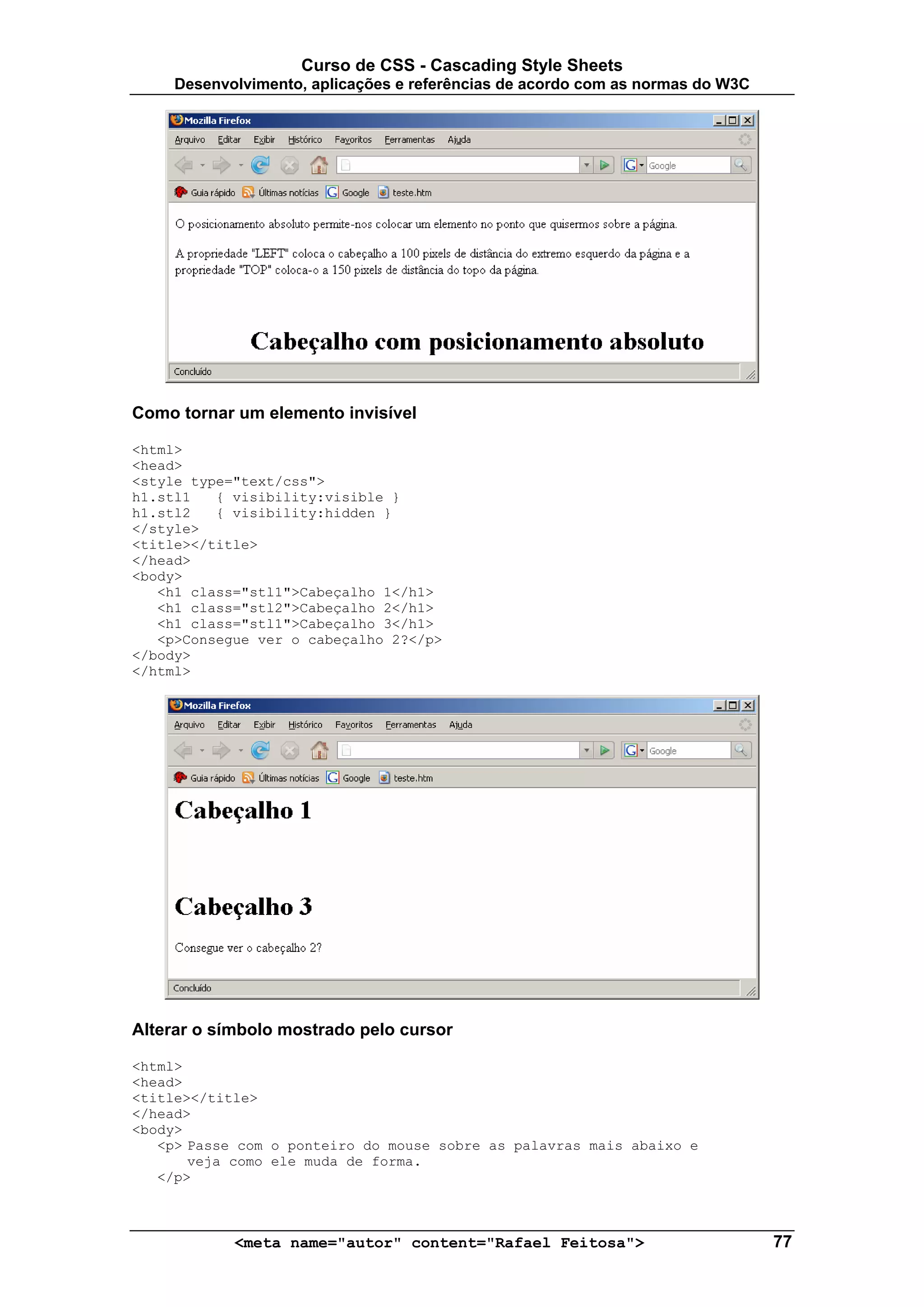 Curso de CSS - Cascading Style Sheets
     Desenvolvimento, aplicações e referências de acordo com as normas do W3C




Como tornar um elemento invisível

<html>
<head>
<style type="text/css">
h1.stl1   { visibility:visible }
h1.stl2   { visibility:hidden }
</style>
<title></title>
</head>
<body>
   <h1 class="stl1">Cabeçalho 1</h1>
   <h1 class="stl2">Cabeçalho 2</h1>
   <h1 class="stl1">Cabeçalho 3</h1>
   <p>Consegue ver o cabeçalho 2?</p>
</body>
</html>




Alterar o símbolo mostrado pelo cursor

<html>
<head>
<title></title>
</head>
<body>
   <p> Passe com o ponteiro do mouse sobre as palavras mais abaixo e
       veja como ele muda de forma.
   </p>



            <meta name="autor" content="Rafael Feitosa">                        77
 