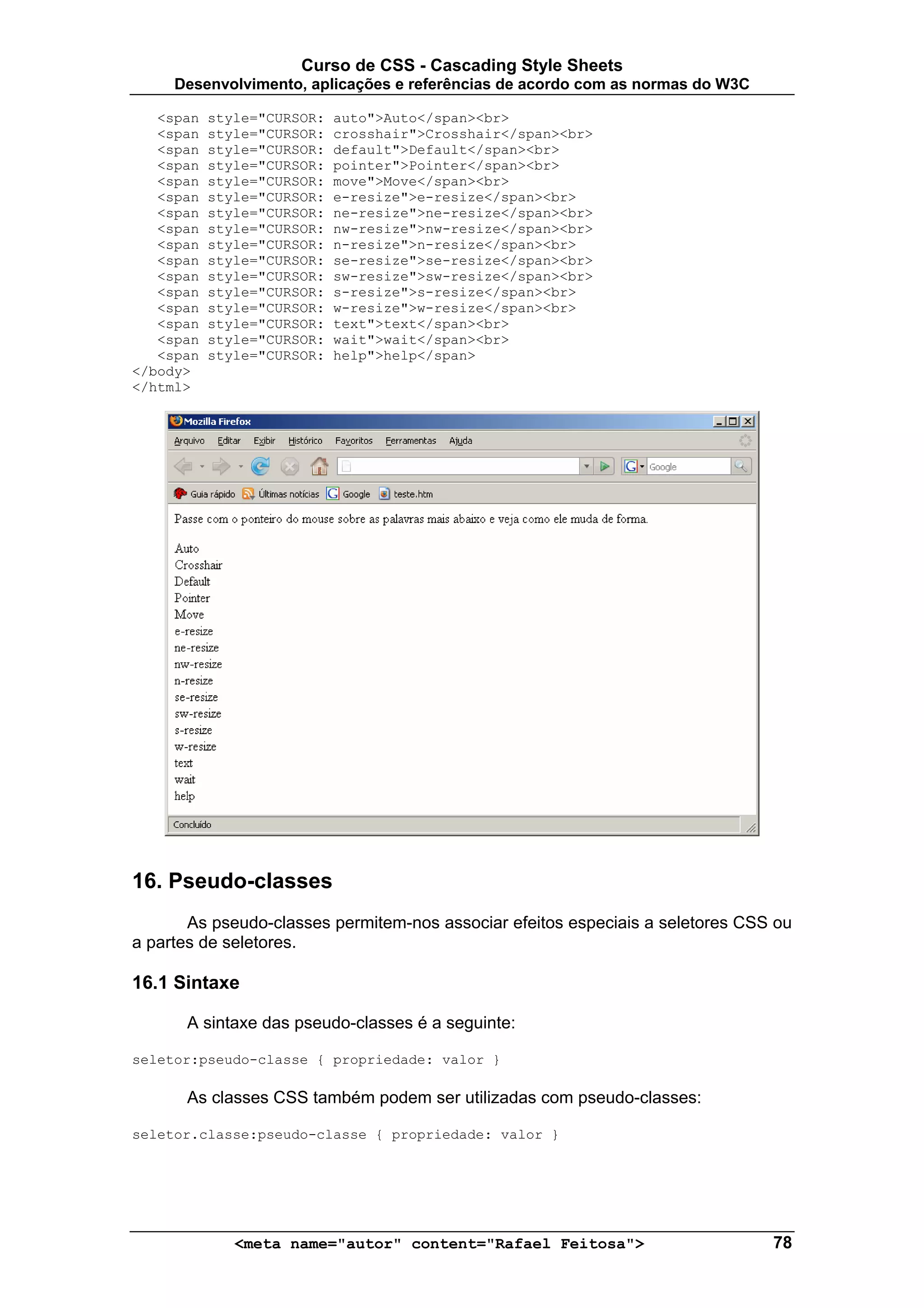 Curso de CSS - Cascading Style Sheets
     Desenvolvimento, aplicações e referências de acordo com as normas do W3C

   <span   style="CURSOR:   auto">Auto</span><br>
   <span   style="CURSOR:   crosshair">Crosshair</span><br>
   <span   style="CURSOR:   default">Default</span><br>
   <span   style="CURSOR:   pointer">Pointer</span><br>
   <span   style="CURSOR:   move">Move</span><br>
   <span   style="CURSOR:   e-resize">e-resize</span><br>
   <span   style="CURSOR:   ne-resize">ne-resize</span><br>
   <span   style="CURSOR:   nw-resize">nw-resize</span><br>
   <span   style="CURSOR:   n-resize">n-resize</span><br>
   <span   style="CURSOR:   se-resize">se-resize</span><br>
   <span   style="CURSOR:   sw-resize">sw-resize</span><br>
   <span   style="CURSOR:   s-resize">s-resize</span><br>
   <span   style="CURSOR:   w-resize">w-resize</span><br>
   <span   style="CURSOR:   text">text</span><br>
   <span   style="CURSOR:   wait">wait</span><br>
   <span   style="CURSOR:   help">help</span>
</body>
</html>




16. Pseudo-classes
       As pseudo-classes permitem-nos associar efeitos especiais a seletores CSS ou
a partes de seletores.

16.1 Sintaxe

      A sintaxe das pseudo-classes é a seguinte:

seletor:pseudo-classe { propriedade: valor }

      As classes CSS também podem ser utilizadas com pseudo-classes:

seletor.classe:pseudo-classe { propriedade: valor }




              <meta name="autor" content="Rafael Feitosa">                      78
 
