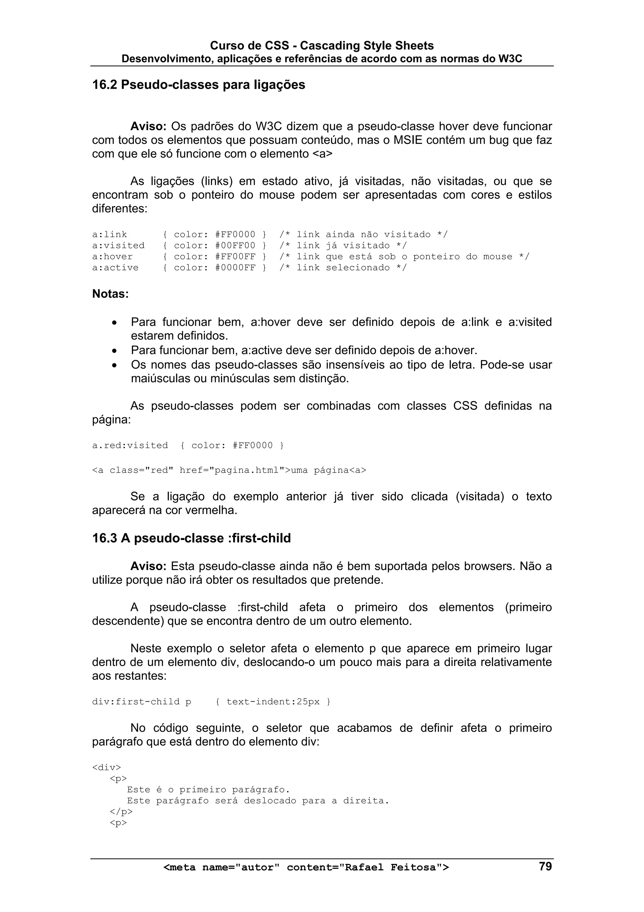 Curso de CSS - Cascading Style Sheets
       Desenvolvimento, aplicações e referências de acordo com as normas do W3C

16.2 Pseudo-classes para ligações


      Aviso: Os padrões do W3C dizem que a pseudo-classe hover deve funcionar
com todos os elementos que possuam conteúdo, mas o MSIE contém um bug que faz
com que ele só funcione com o elemento <a>

        As ligações (links) em estado ativo, já visitadas, não visitadas, ou que se
encontram sob o ponteiro do mouse podem ser apresentadas com cores e estilos
diferentes:

a:link        {   color:   #FF0000   }   /*   link   ainda não visitado */
a:visited     {   color:   #00FF00   }   /*   link   já visitado */
a:hover       {   color:   #FF00FF   }   /*   link   que está sob o ponteiro do mouse */
a:active      {   color:   #0000FF   }   /*   link   selecionado */

Notas:

   •     Para funcionar bem, a:hover deve ser definido depois de a:link e a:visited
         estarem definidos.
   •     Para funcionar bem, a:active deve ser definido depois de a:hover.
   •     Os nomes das pseudo-classes são insensíveis ao tipo de letra. Pode-se usar
         maiúsculas ou minúsculas sem distinção.

       As pseudo-classes podem ser combinadas com classes CSS definidas na
página:

a.red:visited     { color: #FF0000 }

<a class="red" href="pagina.html">uma página<a>

      Se a ligação do exemplo anterior já tiver sido clicada (visitada) o texto
aparecerá na cor vermelha.

16.3 A pseudo-classe :first-child

         Aviso: Esta pseudo-classe ainda não é bem suportada pelos browsers. Não a
utilize porque não irá obter os resultados que pretende.

      A pseudo-classe :first-child afeta o primeiro dos elementos (primeiro
descendente) que se encontra dentro de um outro elemento.

       Neste exemplo o seletor afeta o elemento p que aparece em primeiro lugar
dentro de um elemento div, deslocando-o um pouco mais para a direita relativamente
aos restantes:

div:first-child p          { text-indent:25px }

       No código seguinte, o seletor que acabamos de definir afeta o primeiro
parágrafo que está dentro do elemento div:

<div>
   <p>
      Este é o primeiro parágrafo.
      Este parágrafo será deslocado para a direita.
   </p>
   <p>



              <meta name="autor" content="Rafael Feitosa">                                 79
 