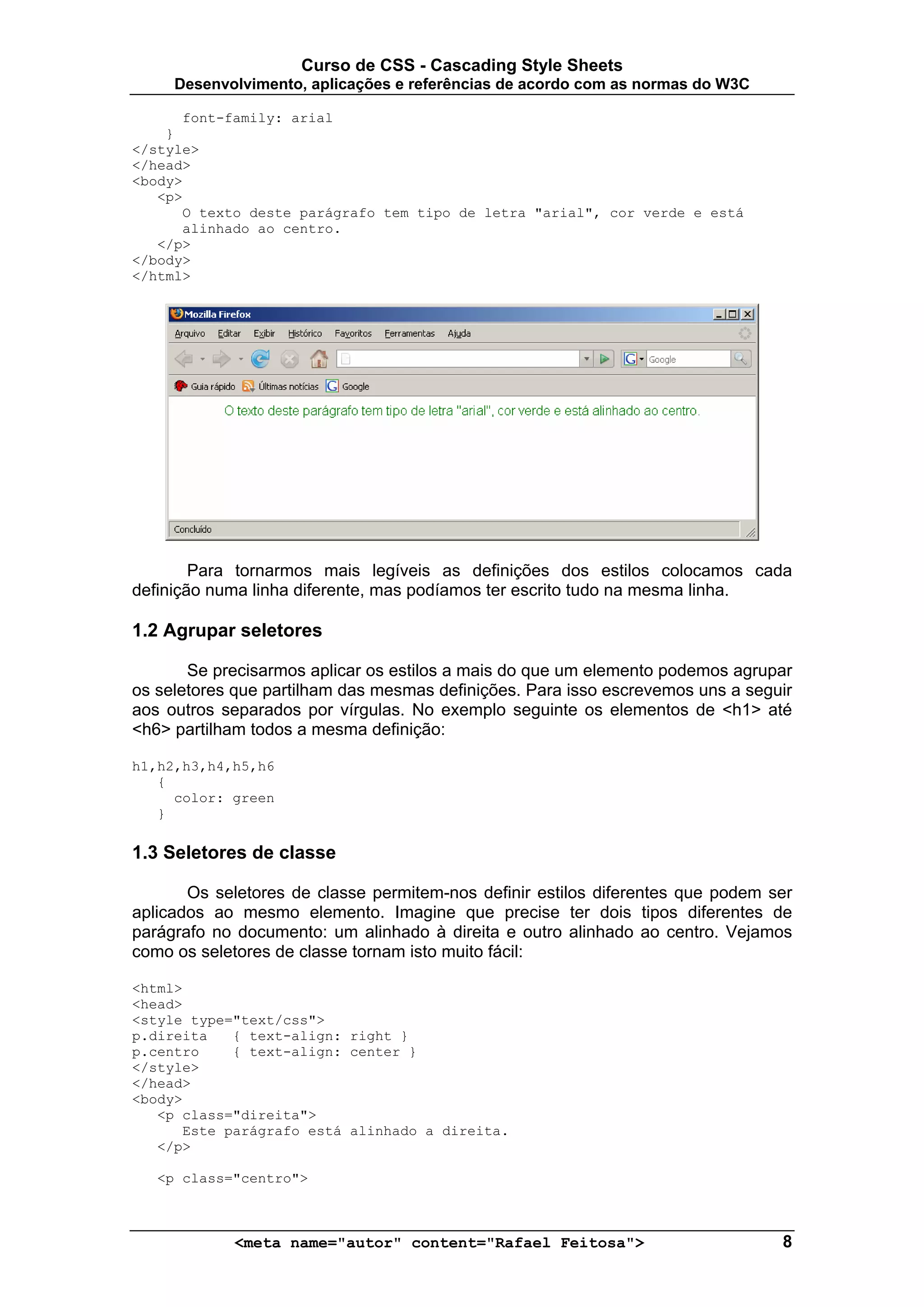 Curso de CSS - Cascading Style Sheets
     Desenvolvimento, aplicações e referências de acordo com as normas do W3C

      font-family: arial
    }
</style>
</head>
<body>
   <p>
      O texto deste parágrafo tem tipo de letra "arial", cor verde e está
      alinhado ao centro.
   </p>
</body>
</html>




        Para tornarmos mais legíveis as definições dos estilos colocamos cada
definição numa linha diferente, mas podíamos ter escrito tudo na mesma linha.

1.2 Agrupar seletores

       Se precisarmos aplicar os estilos a mais do que um elemento podemos agrupar
os seletores que partilham das mesmas definições. Para isso escrevemos uns a seguir
aos outros separados por vírgulas. No exemplo seguinte os elementos de <h1> até
<h6> partilham todos a mesma definição:

h1,h2,h3,h4,h5,h6
   {
     color: green
   }

1.3 Seletores de classe

       Os seletores de classe permitem-nos definir estilos diferentes que podem ser
aplicados ao mesmo elemento. Imagine que precise ter dois tipos diferentes de
parágrafo no documento: um alinhado à direita e outro alinhado ao centro. Vejamos
como os seletores de classe tornam isto muito fácil:

<html>
<head>
<style type="text/css">
p.direita   { text-align: right }
p.centro    { text-align: center }
</style>
</head>
<body>
   <p class="direita">
      Este parágrafo está alinhado a direita.
   </p>

   <p class="centro">



            <meta name="autor" content="Rafael Feitosa">                         8
 