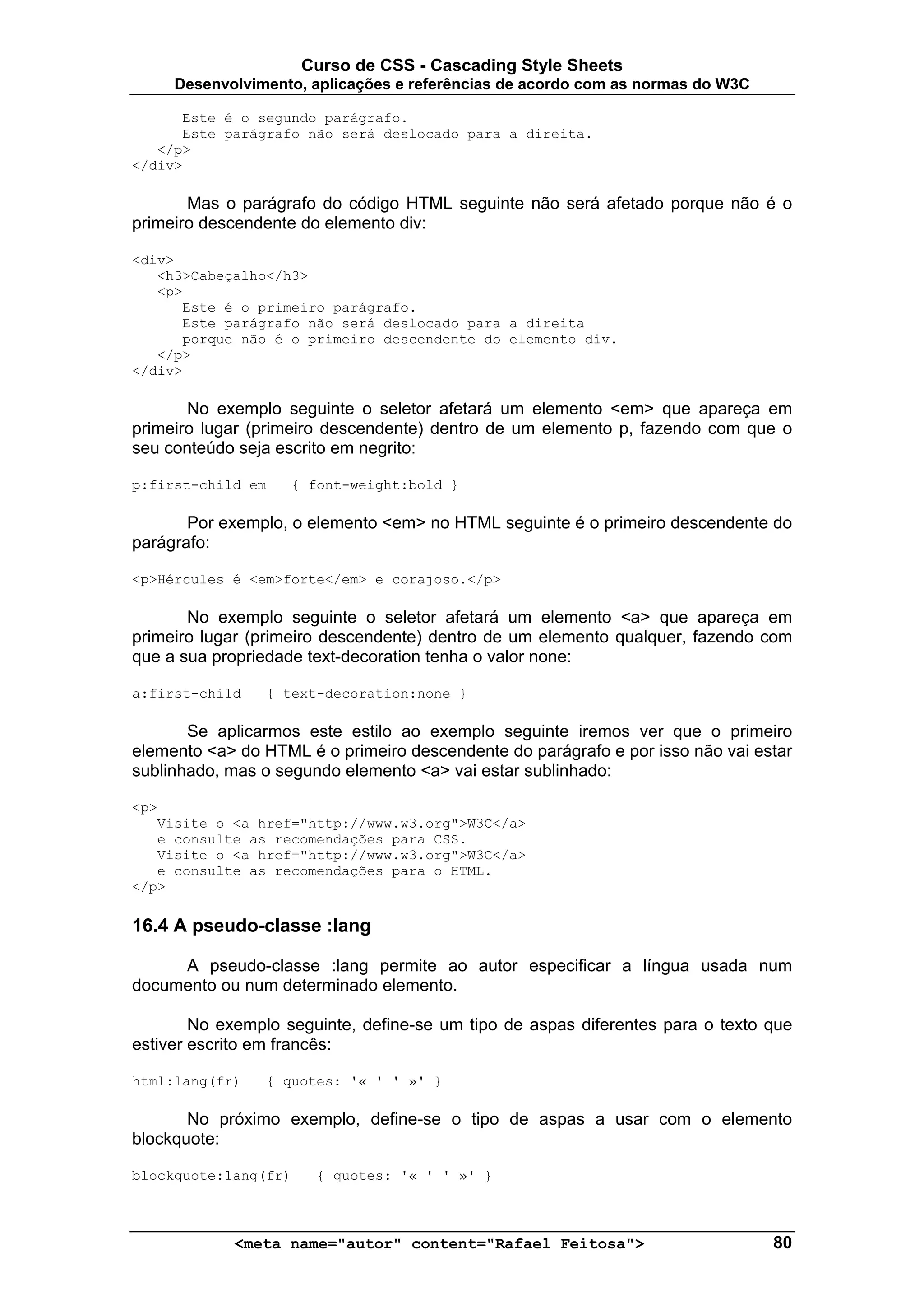 Curso de CSS - Cascading Style Sheets
     Desenvolvimento, aplicações e referências de acordo com as normas do W3C

      Este é o segundo parágrafo.
      Este parágrafo não será deslocado para a direita.
   </p>
</div>

       Mas o parágrafo do código HTML seguinte não será afetado porque não é o
primeiro descendente do elemento div:

<div>
   <h3>Cabeçalho</h3>
   <p>
      Este é o primeiro parágrafo.
      Este parágrafo não será deslocado para a direita
      porque não é o primeiro descendente do elemento div.
   </p>
</div>

       No exemplo seguinte o seletor afetará um elemento <em> que apareça em
primeiro lugar (primeiro descendente) dentro de um elemento p, fazendo com que o
seu conteúdo seja escrito em negrito:

p:first-child em    { font-weight:bold }

       Por exemplo, o elemento <em> no HTML seguinte é o primeiro descendente do
parágrafo:

<p>Hércules é <em>forte</em> e corajoso.</p>

       No exemplo seguinte o seletor afetará um elemento <a> que apareça em
primeiro lugar (primeiro descendente) dentro de um elemento qualquer, fazendo com
que a sua propriedade text-decoration tenha o valor none:

a:first-child   { text-decoration:none }

       Se aplicarmos este estilo ao exemplo seguinte iremos ver que o primeiro
elemento <a> do HTML é o primeiro descendente do parágrafo e por isso não vai estar
sublinhado, mas o segundo elemento <a> vai estar sublinhado:

<p>
   Visite o <a href="http://www.w3.org">W3C</a>
   e consulte as recomendações para CSS.
   Visite o <a href="http://www.w3.org">W3C</a>
   e consulte as recomendações para o HTML.
</p>

16.4 A pseudo-classe :lang

     A pseudo-classe :lang permite ao autor especificar a língua usada num
documento ou num determinado elemento.

        No exemplo seguinte, define-se um tipo de aspas diferentes para o texto que
estiver escrito em francês:

html:lang(fr)   { quotes: '« ' ' »' }

       No próximo exemplo, define-se o tipo de aspas a usar com o elemento
blockquote:

blockquote:lang(fr)    { quotes: '« ' ' »' }



            <meta name="autor" content="Rafael Feitosa">                        80
 