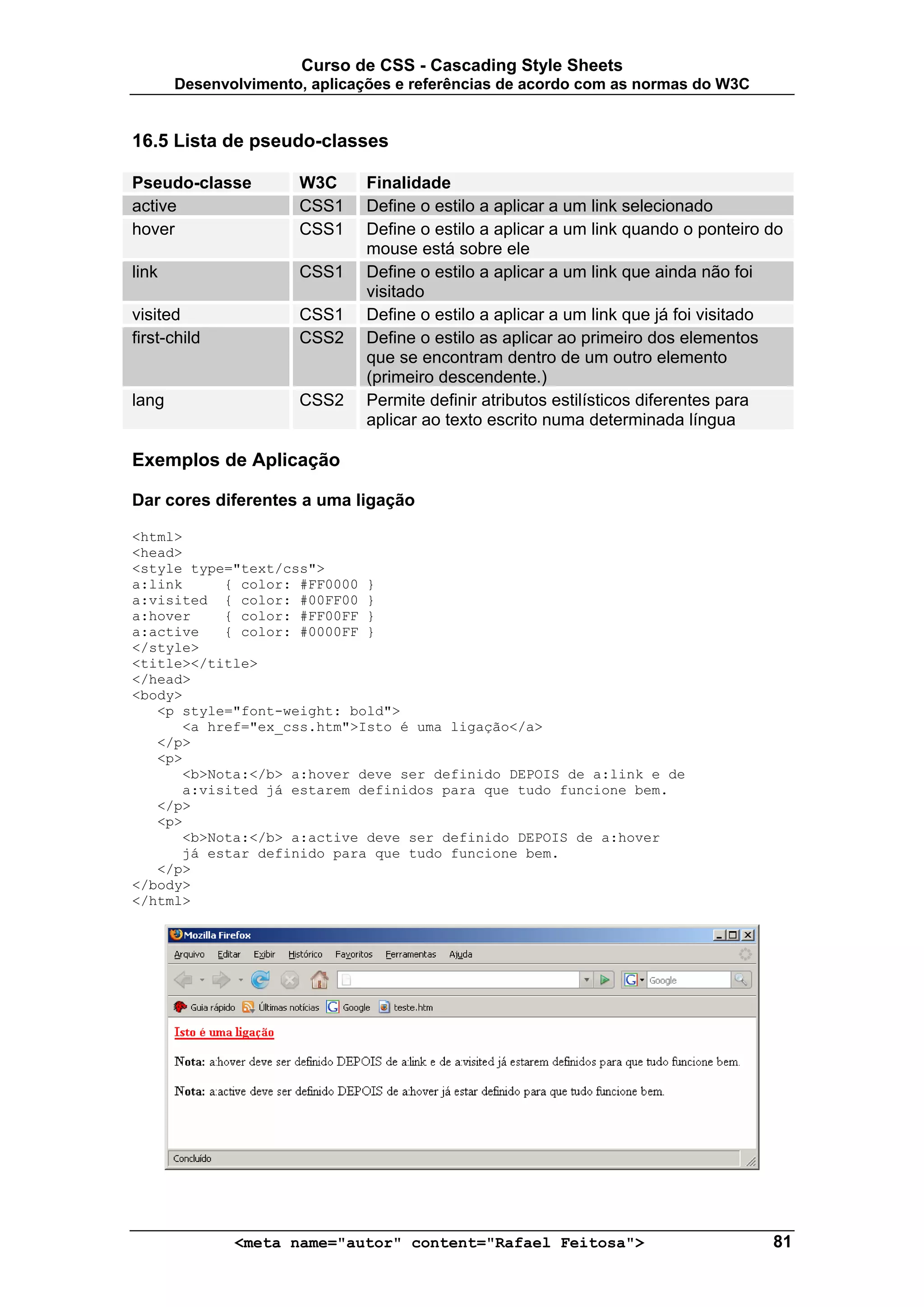 Curso de CSS - Cascading Style Sheets
       Desenvolvimento, aplicações e referências de acordo com as normas do W3C


16.5 Lista de pseudo-classes

Pseudo-classe         W3C      Finalidade
active                CSS1     Define o estilo a aplicar a um link selecionado
hover                 CSS1     Define o estilo a aplicar a um link quando o ponteiro do
                               mouse está sobre ele
link                  CSS1     Define o estilo a aplicar a um link que ainda não foi
                               visitado
visited               CSS1     Define o estilo a aplicar a um link que já foi visitado
first-child           CSS2     Define o estilo as aplicar ao primeiro dos elementos
                               que se encontram dentro de um outro elemento
                               (primeiro descendente.)
lang                  CSS2     Permite definir atributos estilísticos diferentes para
                               aplicar ao texto escrito numa determinada língua

Exemplos de Aplicação

Dar cores diferentes a uma ligação

<html>
<head>
<style type="text/css">
a:link     { color: #FF0000 }
a:visited { color: #00FF00 }
a:hover    { color: #FF00FF }
a:active   { color: #0000FF }
</style>
<title></title>
</head>
<body>
   <p style="font-weight: bold">
      <a href="ex_css.htm">Isto é uma ligação</a>
   </p>
   <p>
      <b>Nota:</b> a:hover deve ser definido DEPOIS de a:link e de
      a:visited já estarem definidos para que tudo funcione bem.
   </p>
   <p>
      <b>Nota:</b> a:active deve ser definido DEPOIS de a:hover
      já estar definido para que tudo funcione bem.
   </p>
</body>
</html>




              <meta name="autor" content="Rafael Feitosa">                           81
 