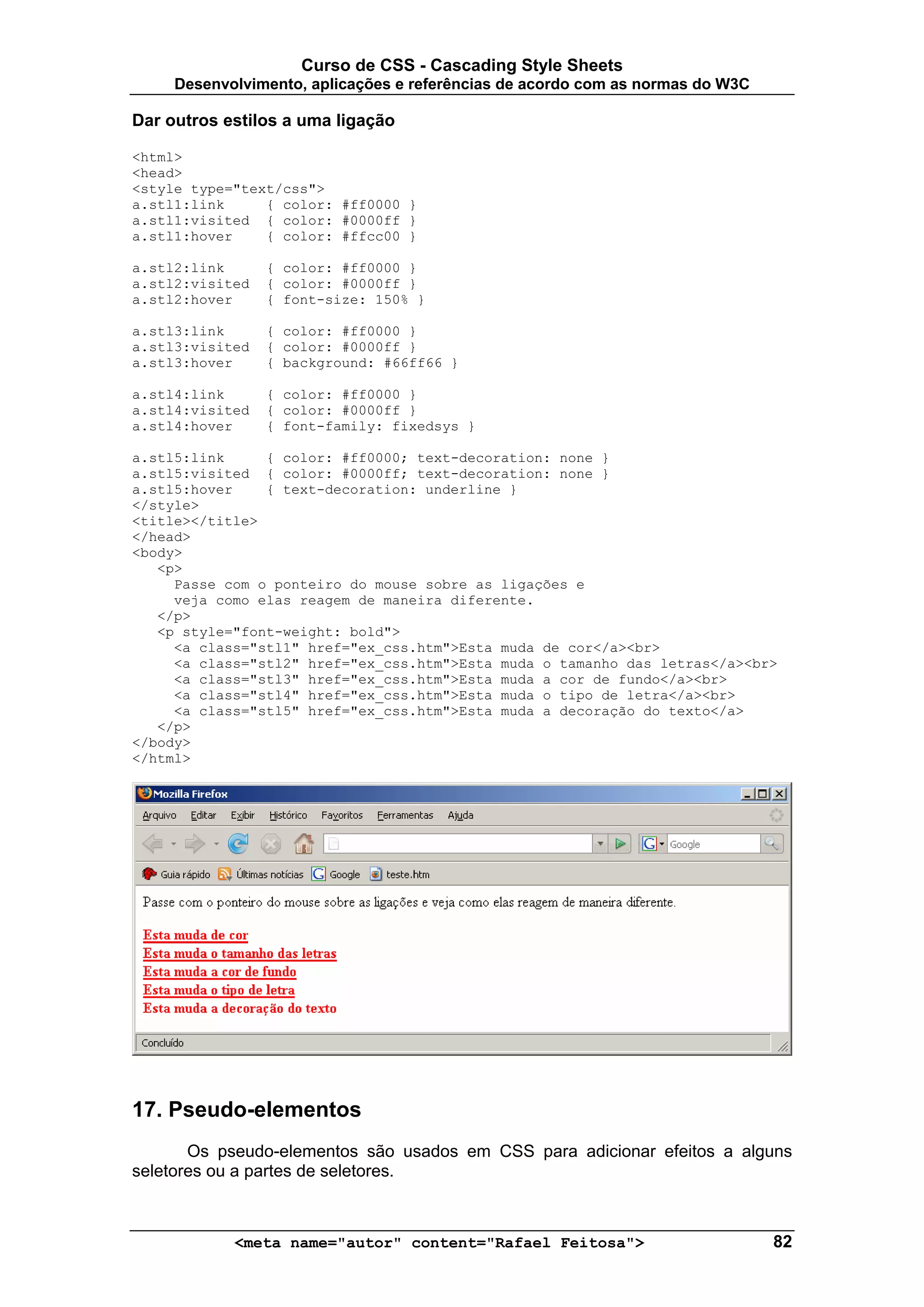 Curso de CSS - Cascading Style Sheets
     Desenvolvimento, aplicações e referências de acordo com as normas do W3C

Dar outros estilos a uma ligação

<html>
<head>
<style type="text/css">
a.stl1:link     { color: #ff0000 }
a.stl1:visited { color: #0000ff }
a.stl1:hover    { color: #ffcc00 }

a.stl2:link      { color: #ff0000 }
a.stl2:visited   { color: #0000ff }
a.stl2:hover     { font-size: 150% }

a.stl3:link      { color: #ff0000 }
a.stl3:visited   { color: #0000ff }
a.stl3:hover     { background: #66ff66 }

a.stl4:link      { color: #ff0000 }
a.stl4:visited   { color: #0000ff }
a.stl4:hover     { font-family: fixedsys }

a.stl5:link     { color: #ff0000; text-decoration: none }
a.stl5:visited { color: #0000ff; text-decoration: none }
a.stl5:hover    { text-decoration: underline }
</style>
<title></title>
</head>
<body>
   <p>
     Passe com o ponteiro do mouse sobre as ligações e
     veja como elas reagem de maneira diferente.
   </p>
   <p style="font-weight: bold">
     <a class="stl1" href="ex_css.htm">Esta muda de cor</a><br>
     <a class="stl2" href="ex_css.htm">Esta muda o tamanho das letras</a><br>
     <a class="stl3" href="ex_css.htm">Esta muda a cor de fundo</a><br>
     <a class="stl4" href="ex_css.htm">Esta muda o tipo de letra</a><br>
     <a class="stl5" href="ex_css.htm">Esta muda a decoração do texto</a>
   </p>
</body>
</html>




17. Pseudo-elementos
       Os pseudo-elementos são usados em CSS para adicionar efeitos a alguns
seletores ou a partes de seletores.



            <meta name="autor" content="Rafael Feitosa">                        82
 