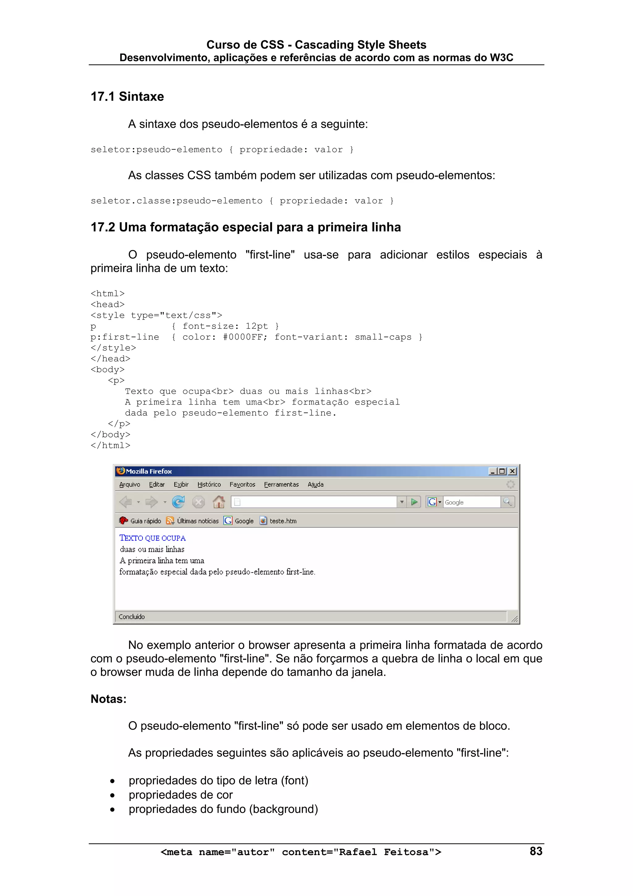 Curso de CSS - Cascading Style Sheets
       Desenvolvimento, aplicações e referências de acordo com as normas do W3C


17.1 Sintaxe

         A sintaxe dos pseudo-elementos é a seguinte:

seletor:pseudo-elemento { propriedade: valor }

         As classes CSS também podem ser utilizadas com pseudo-elementos:

seletor.classe:pseudo-elemento { propriedade: valor }

17.2 Uma formatação especial para a primeira linha

       O pseudo-elemento "first-line" usa-se para adicionar estilos especiais à
primeira linha de um texto:

<html>
<head>
<style type="text/css">
p             { font-size: 12pt }
p:first-line { color: #0000FF; font-variant: small-caps }
</style>
</head>
<body>
   <p>
      Texto que ocupa<br> duas ou mais linhas<br>
      A primeira linha tem uma<br> formatação especial
      dada pelo pseudo-elemento first-line.
   </p>
</body>
</html>




      No exemplo anterior o browser apresenta a primeira linha formatada de acordo
com o pseudo-elemento "first-line". Se não forçarmos a quebra de linha o local em que
o browser muda de linha depende do tamanho da janela.

Notas:

         O pseudo-elemento "first-line" só pode ser usado em elementos de bloco.

         As propriedades seguintes são aplicáveis ao pseudo-elemento "first-line":

   •     propriedades do tipo de letra (font)
   •     propriedades de cor
   •     propriedades do fundo (background)


               <meta name="autor" content="Rafael Feitosa">                          83
 