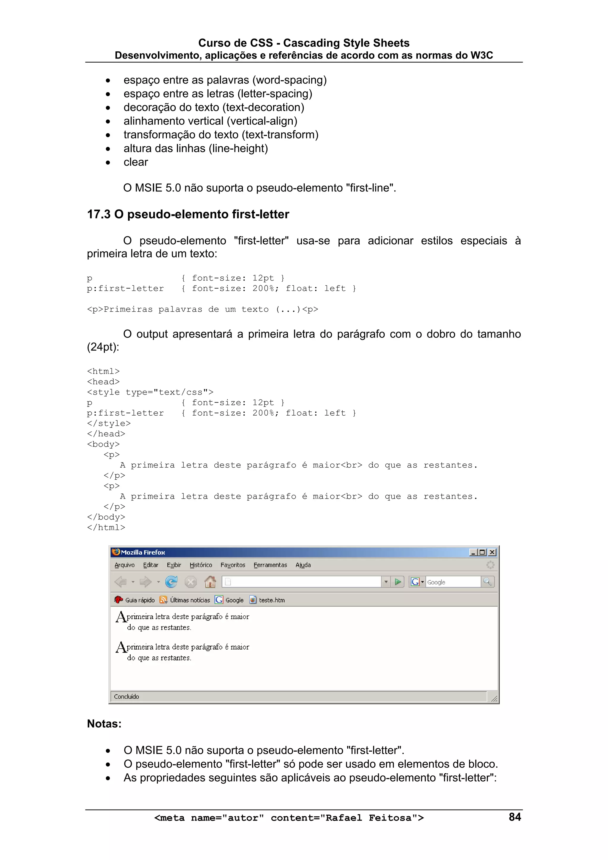 Curso de CSS - Cascading Style Sheets
       Desenvolvimento, aplicações e referências de acordo com as normas do W3C

   •      espaço entre as palavras (word-spacing)
   •      espaço entre as letras (letter-spacing)
   •      decoração do texto (text-decoration)
   •      alinhamento vertical (vertical-align)
   •      transformação do texto (text-transform)
   •      altura das linhas (line-height)
   •      clear

          O MSIE 5.0 não suporta o pseudo-elemento "first-line".

17.3 O pseudo-elemento first-letter

       O pseudo-elemento "first-letter" usa-se para adicionar estilos especiais à
primeira letra de um texto:

p                    { font-size: 12pt }
p:first-letter       { font-size: 200%; float: left }

<p>Primeiras palavras de um texto (...)<p>

          O output apresentará a primeira letra do parágrafo com o dobro do tamanho
(24pt):

<html>
<head>
<style type="text/css">
p                { font-size: 12pt }
p:first-letter   { font-size: 200%; float: left }
</style>
</head>
<body>
   <p>
      A primeira letra deste parágrafo é maior<br> do que as restantes.
   </p>
   <p>
      A primeira letra deste parágrafo é maior<br> do que as restantes.
   </p>
</body>
</html>




Notas:

   •      O MSIE 5.0 não suporta o pseudo-elemento "first-letter".
   •      O pseudo-elemento "first-letter" só pode ser usado em elementos de bloco.
   •      As propriedades seguintes são aplicáveis ao pseudo-elemento "first-letter":


                <meta name="autor" content="Rafael Feitosa">                            84
 