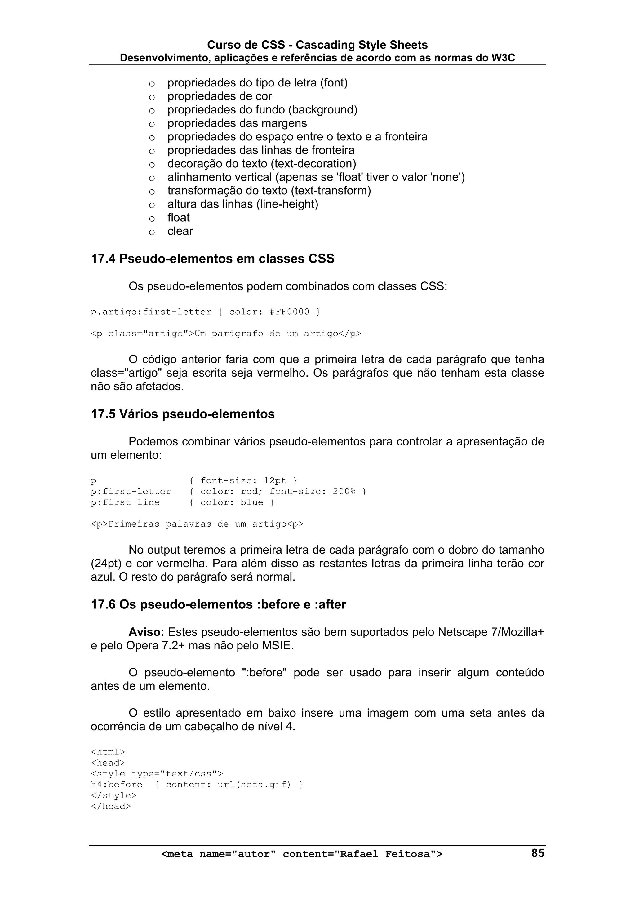 Curso de CSS - Cascading Style Sheets
     Desenvolvimento, aplicações e referências de acordo com as normas do W3C

          o   propriedades do tipo de letra (font)
          o   propriedades de cor
          o   propriedades do fundo (background)
          o   propriedades das margens
          o   propriedades do espaço entre o texto e a fronteira
          o   propriedades das linhas de fronteira
          o   decoração do texto (text-decoration)
          o   alinhamento vertical (apenas se 'float' tiver o valor 'none')
          o   transformação do texto (text-transform)
          o   altura das linhas (line-height)
          o   float
          o   clear

17.4 Pseudo-elementos em classes CSS

       Os pseudo-elementos podem combinados com classes CSS:

p.artigo:first-letter { color: #FF0000 }

<p class="artigo">Um parágrafo de um artigo</p>

       O código anterior faria com que a primeira letra de cada parágrafo que tenha
class="artigo" seja escrita seja vermelho. Os parágrafos que não tenham esta classe
não são afetados.

17.5 Vários pseudo-elementos

      Podemos combinar vários pseudo-elementos para controlar a apresentação de
um elemento:

p                 { font-size: 12pt }
p:first-letter    { color: red; font-size: 200% }
p:first-line      { color: blue }

<p>Primeiras palavras de um artigo<p>

       No output teremos a primeira letra de cada parágrafo com o dobro do tamanho
(24pt) e cor vermelha. Para além disso as restantes letras da primeira linha terão cor
azul. O resto do parágrafo será normal.

17.6 Os pseudo-elementos :before e :after

       Aviso: Estes pseudo-elementos são bem suportados pelo Netscape 7/Mozilla+
e pelo Opera 7.2+ mas não pelo MSIE.

       O pseudo-elemento ":before" pode ser usado para inserir algum conteúdo
antes de um elemento.

       O estilo apresentado em baixo insere uma imagem com uma seta antes da
ocorrência de um cabeçalho de nível 4.

<html>
<head>
<style type="text/css">
h4:before { content: url(seta.gif) }
</style>
</head>




              <meta name="autor" content="Rafael Feitosa">                         85
 