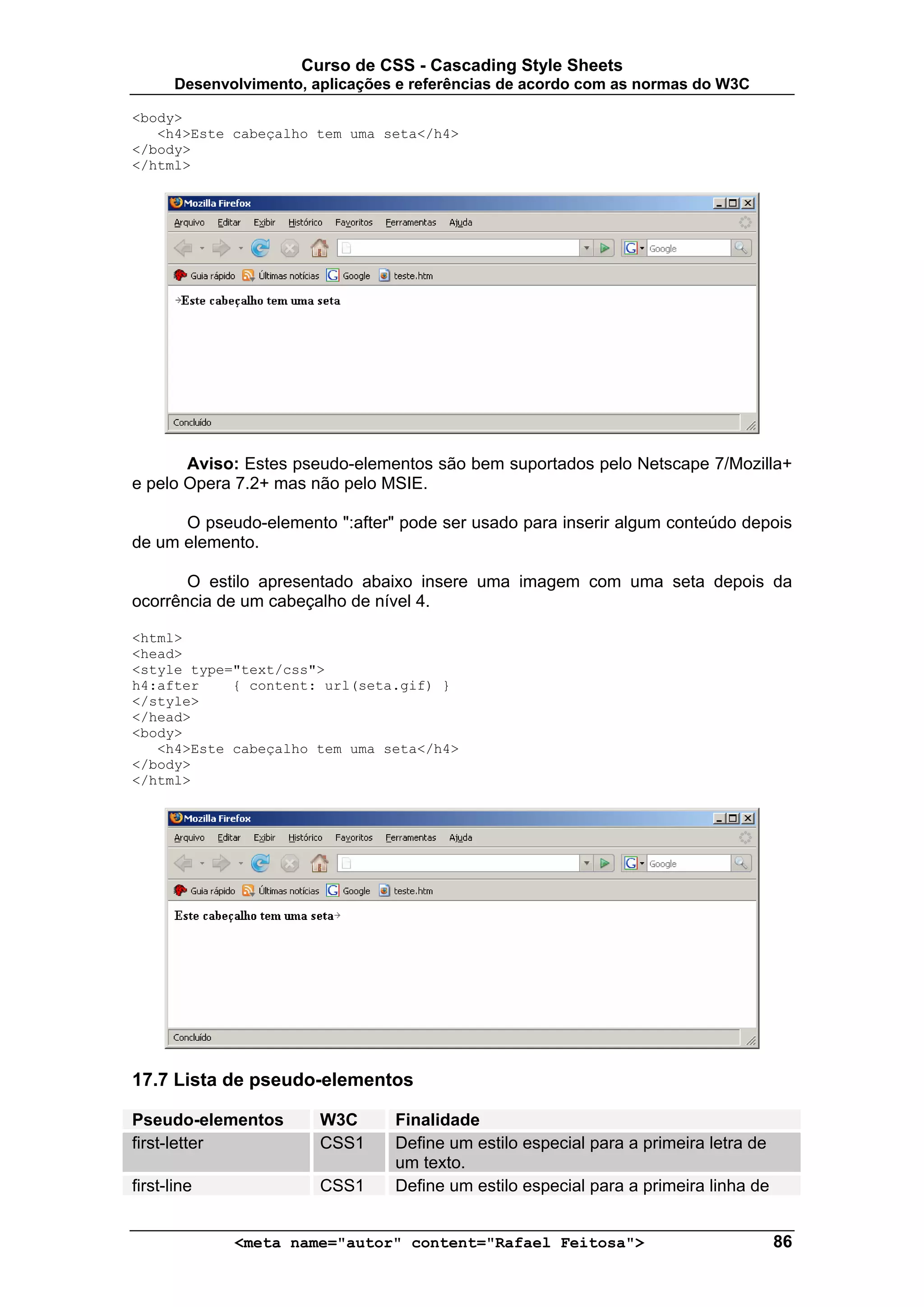 Curso de CSS - Cascading Style Sheets
       Desenvolvimento, aplicações e referências de acordo com as normas do W3C

<body>
   <h4>Este cabeçalho tem uma seta</h4>
</body>
</html>




       Aviso: Estes pseudo-elementos são bem suportados pelo Netscape 7/Mozilla+
e pelo Opera 7.2+ mas não pelo MSIE.

      O pseudo-elemento ":after" pode ser usado para inserir algum conteúdo depois
de um elemento.

       O estilo apresentado abaixo insere uma imagem com uma seta depois da
ocorrência de um cabeçalho de nível 4.

<html>
<head>
<style type="text/css">
h4:after    { content: url(seta.gif) }
</style>
</head>
<body>
   <h4>Este cabeçalho tem uma seta</h4>
</body>
</html>




17.7 Lista de pseudo-elementos

Pseudo-elementos         W3C      Finalidade
first-letter             CSS1     Define um estilo especial para a primeira letra de
                                  um texto.
first-line               CSS1     Define um estilo especial para a primeira linha de


              <meta name="autor" content="Rafael Feitosa">                             86
 