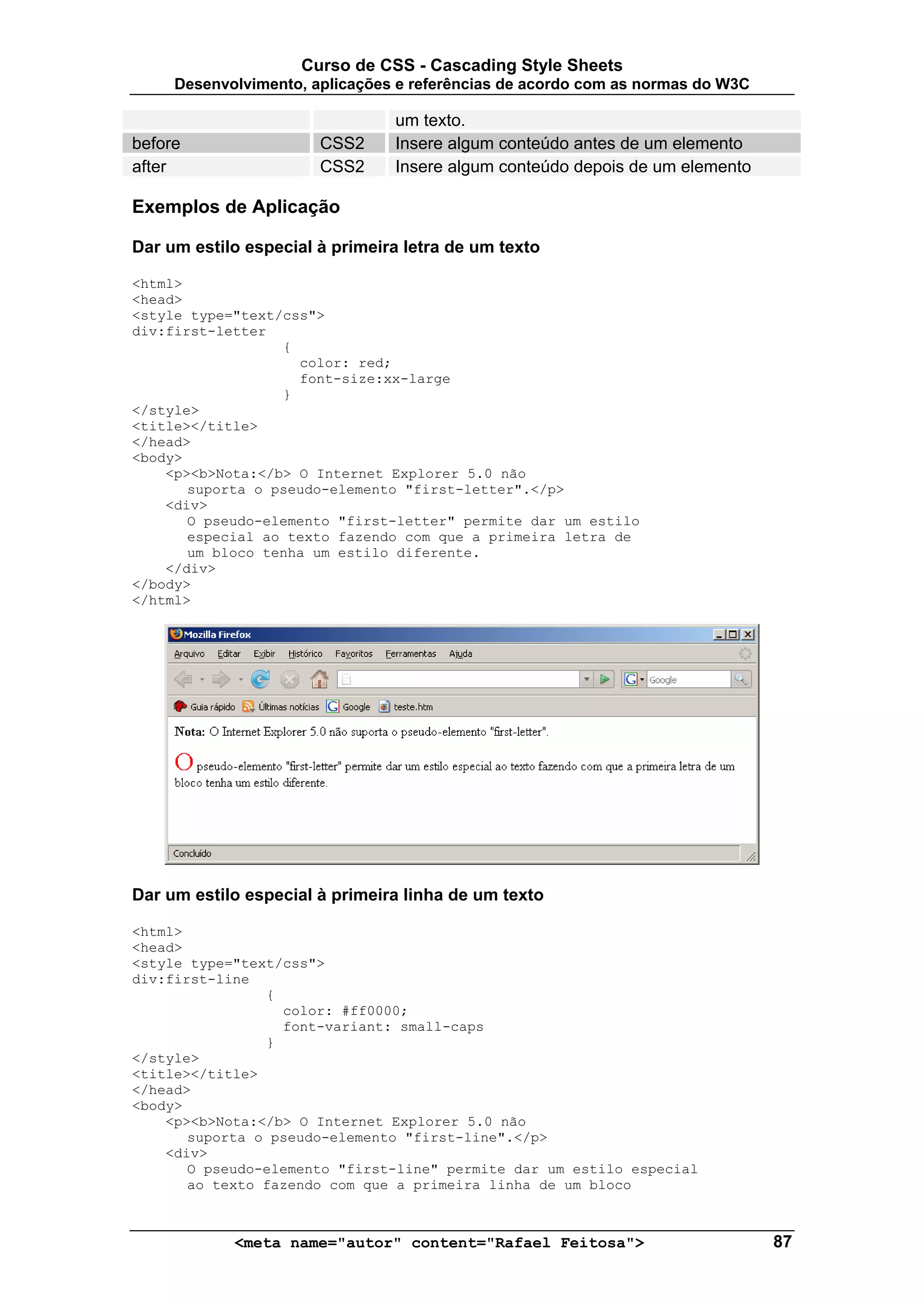 Curso de CSS - Cascading Style Sheets
     Desenvolvimento, aplicações e referências de acordo com as normas do W3C

                                um texto.
before                 CSS2     Insere algum conteúdo antes de um elemento
after                  CSS2     Insere algum conteúdo depois de um elemento

Exemplos de Aplicação

Dar um estilo especial à primeira letra de um texto

<html>
<head>
<style type="text/css">
div:first-letter
                  {
                    color: red;
                    font-size:xx-large
                  }
</style>
<title></title>
</head>
<body>
    <p><b>Nota:</b> O Internet Explorer 5.0 não
       suporta o pseudo-elemento "first-letter".</p>
    <div>
       O pseudo-elemento "first-letter" permite dar um estilo
       especial ao texto fazendo com que a primeira letra de
       um bloco tenha um estilo diferente.
    </div>
</body>
</html>




Dar um estilo especial à primeira linha de um texto

<html>
<head>
<style type="text/css">
div:first-line
                {
                  color: #ff0000;
                  font-variant: small-caps
                }
</style>
<title></title>
</head>
<body>
    <p><b>Nota:</b> O Internet Explorer 5.0 não
       suporta o pseudo-elemento "first-line".</p>
    <div>
       O pseudo-elemento "first-line" permite dar um estilo especial
       ao texto fazendo com que a primeira linha de um bloco



            <meta name="autor" content="Rafael Feitosa">                        87
 