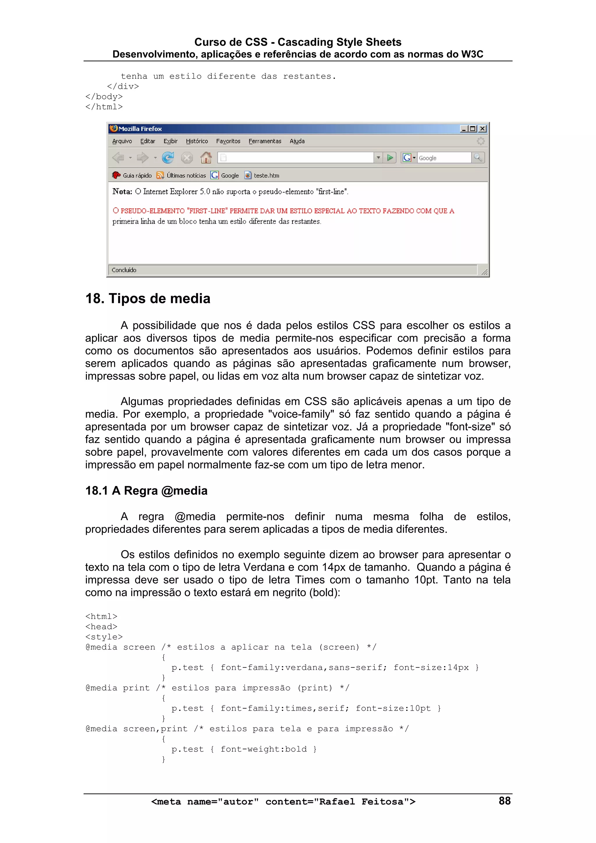 Curso de CSS - Cascading Style Sheets
     Desenvolvimento, aplicações e referências de acordo com as normas do W3C

       tenha um estilo diferente das restantes.
    </div>
</body>
</html>




18. Tipos de media
        A possibilidade que nos é dada pelos estilos CSS para escolher os estilos a
aplicar aos diversos tipos de media permite-nos especificar com precisão a forma
como os documentos são apresentados aos usuários. Podemos definir estilos para
serem aplicados quando as páginas são apresentadas graficamente num browser,
impressas sobre papel, ou lidas em voz alta num browser capaz de sintetizar voz.

       Algumas propriedades definidas em CSS são aplicáveis apenas a um tipo de
media. Por exemplo, a propriedade "voice-family" só faz sentido quando a página é
apresentada por um browser capaz de sintetizar voz. Já a propriedade "font-size" só
faz sentido quando a página é apresentada graficamente num browser ou impressa
sobre papel, provavelmente com valores diferentes em cada um dos casos porque a
impressão em papel normalmente faz-se com um tipo de letra menor.

18.1 A Regra @media

       A regra @media permite-nos definir numa mesma folha de estilos,
propriedades diferentes para serem aplicadas a tipos de media diferentes.

       Os estilos definidos no exemplo seguinte dizem ao browser para apresentar o
texto na tela com o tipo de letra Verdana e com 14px de tamanho. Quando a página é
impressa deve ser usado o tipo de letra Times com o tamanho 10pt. Tanto na tela
como na impressão o texto estará em negrito (bold):

<html>
<head>
<style>
@media screen /* estilos a aplicar na tela (screen) */
              {
                p.test { font-family:verdana,sans-serif; font-size:14px }
              }
@media print /* estilos para impressão (print) */
              {
                p.test { font-family:times,serif; font-size:10pt }
              }
@media screen,print /* estilos para tela e para impressão */
              {
                p.test { font-weight:bold }
              }



            <meta name="autor" content="Rafael Feitosa">                        88
 