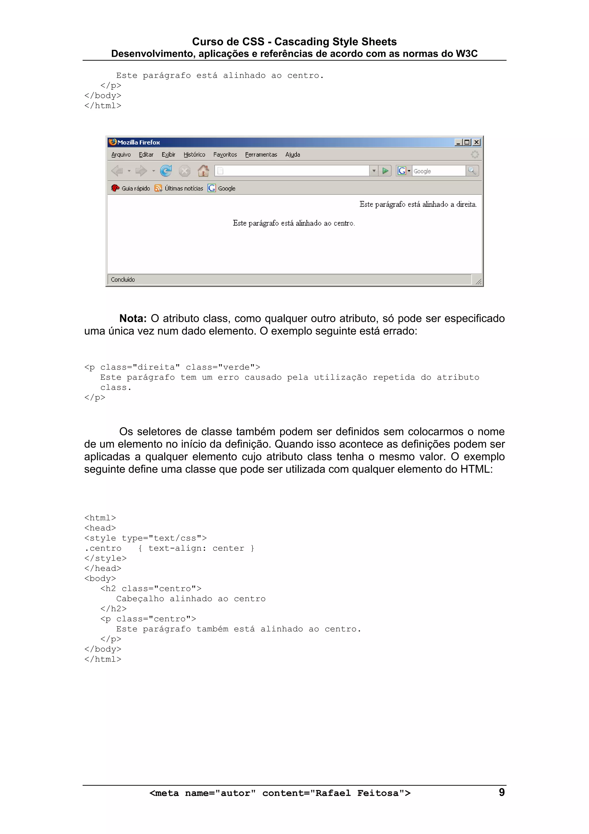 Curso de CSS - Cascading Style Sheets
     Desenvolvimento, aplicações e referências de acordo com as normas do W3C

      Este parágrafo está alinhado ao centro.
   </p>
</body>
</html>




      Nota: O atributo class, como qualquer outro atributo, só pode ser especificado
uma única vez num dado elemento. O exemplo seguinte está errado:


<p class="direita" class="verde">
   Este parágrafo tem um erro causado pela utilização repetida do atributo
   class.
</p>


       Os seletores de classe também podem ser definidos sem colocarmos o nome
de um elemento no início da definição. Quando isso acontece as definições podem ser
aplicadas a qualquer elemento cujo atributo class tenha o mesmo valor. O exemplo
seguinte define uma classe que pode ser utilizada com qualquer elemento do HTML:



<html>
<head>
<style type="text/css">
.centro   { text-align: center }
</style>
</head>
<body>
   <h2 class="centro">
      Cabeçalho alinhado ao centro
   </h2>
   <p class="centro">
      Este parágrafo também está alinhado ao centro.
   </p>
</body>
</html>




             <meta name="autor" content="Rafael Feitosa">                         9
 