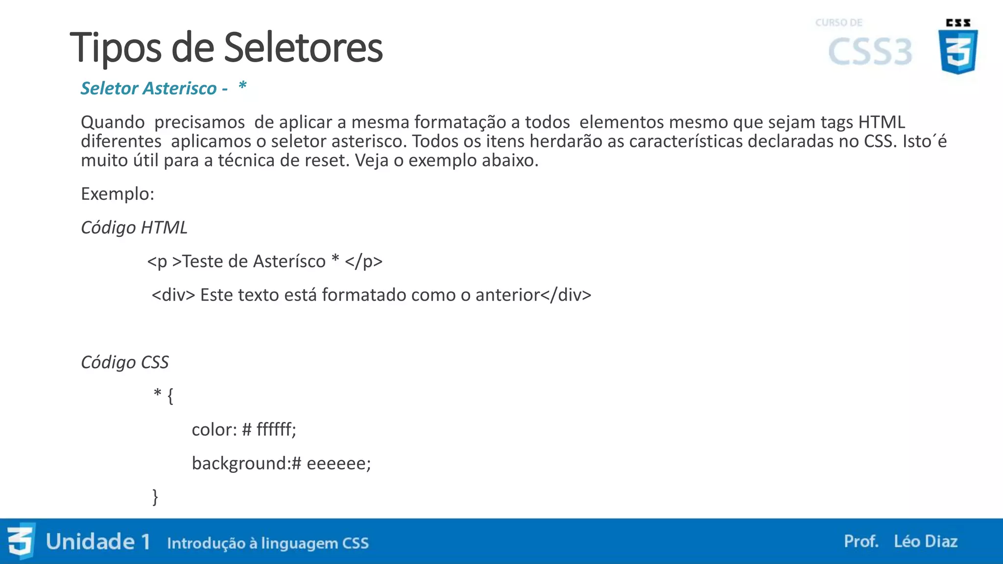 Tipos de Seletores
Seletor Asterisco - *
Quando precisamos de aplicar a mesma formatação a todos elementos mesmo que sejam tags HTML
diferentes aplicamos o seletor asterisco. Todos os itens herdarão as características declaradas no CSS. Isto´é
muito útil para a técnica de reset. Veja o exemplo abaixo.
Exemplo:
Código HTML
<p >Teste de Asterísco * </p>
<div> Este texto está formatado como o anterior</div>
Código CSS
* {
color: # ffffff;
background:# eeeeee;
}
 