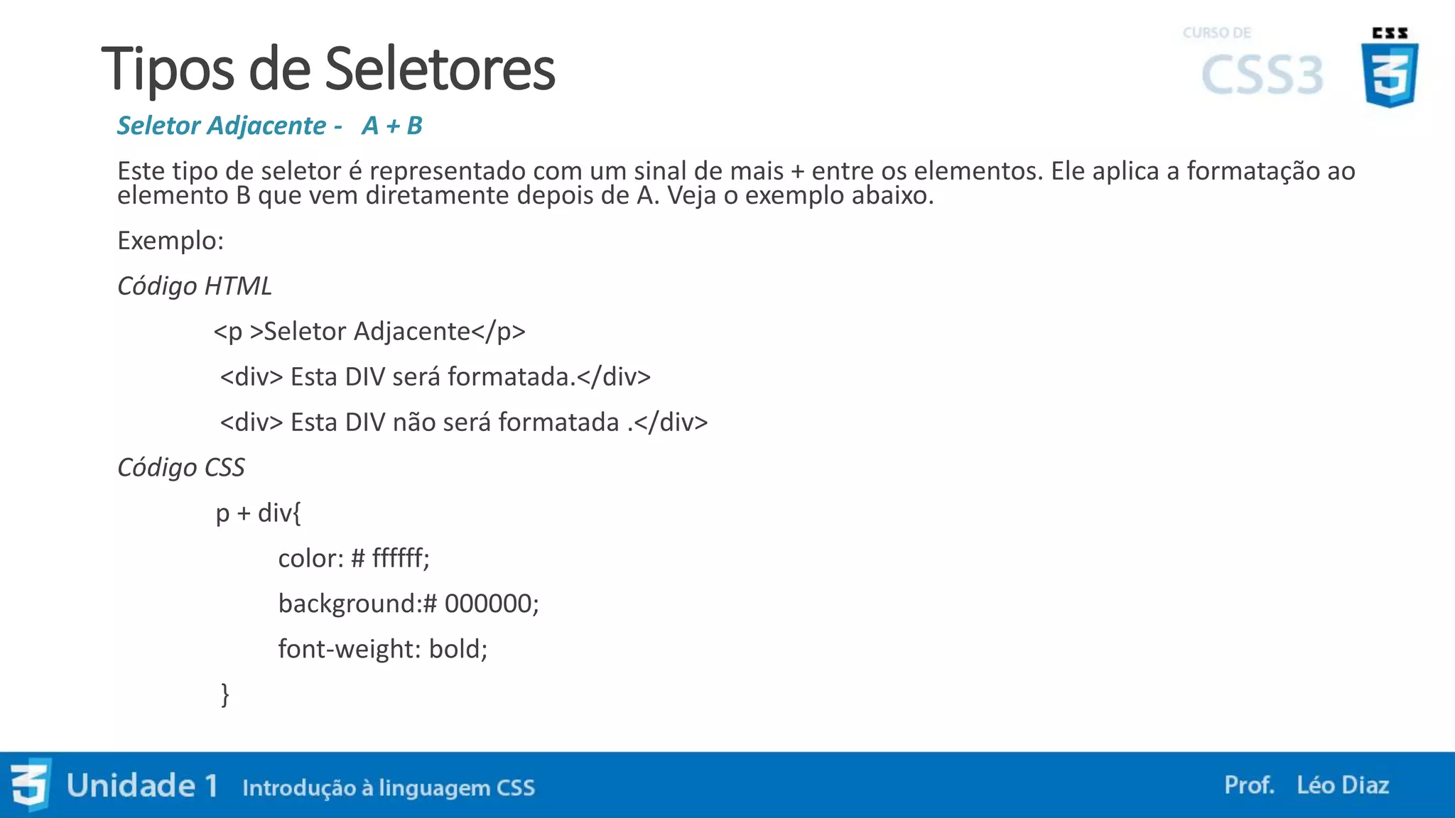 Tipos de Seletores
Seletor Adjacente - A + B
Este tipo de seletor é representado com um sinal de mais + entre os elementos. Ele aplica a formatação ao
elemento B que vem diretamente depois de A. Veja o exemplo abaixo.
Exemplo:
Código HTML
<p >Seletor Adjacente</p>
<div> Esta DIV será formatada.</div>
<div> Esta DIV não será formatada .</div>
Código CSS
p + div{
color: # ffffff;
background:# 000000;
font-weight: bold;
}
 