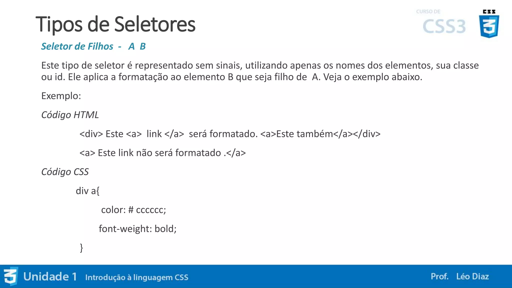 Tipos de Seletores
Seletor de Filhos - A B
Este tipo de seletor é representado sem sinais, utilizando apenas os nomes dos elementos, sua classe
ou id. Ele aplica a formatação ao elemento B que seja filho de A. Veja o exemplo abaixo.
Exemplo:
Código HTML
<div> Este <a> link </a> será formatado. <a>Este também</a></div>
<a> Este link não será formatado .</a>
Código CSS
div a{
color: # cccccc;
font-weight: bold;
}
 