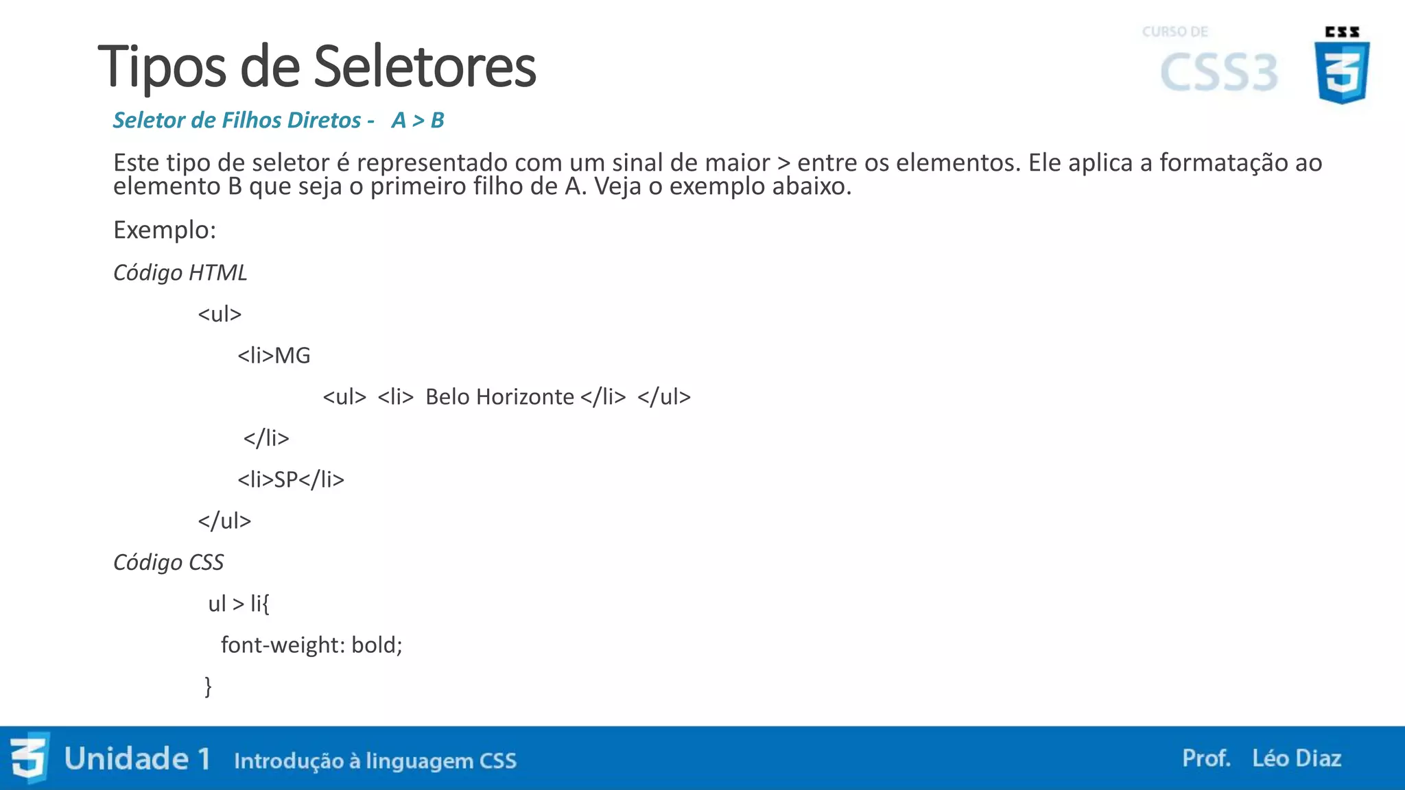 Tipos de Seletores
Seletor de Filhos Diretos - A > B
Este tipo de seletor é representado com um sinal de maior > entre os elementos. Ele aplica a formatação ao
elemento B que seja o primeiro filho de A. Veja o exemplo abaixo.
Exemplo:
Código HTML
<ul>
<li>MG
<ul> <li> Belo Horizonte </li> </ul>
</li>
<li>SP</li>
</ul>
Código CSS
ul > li{
font-weight: bold;
}
 